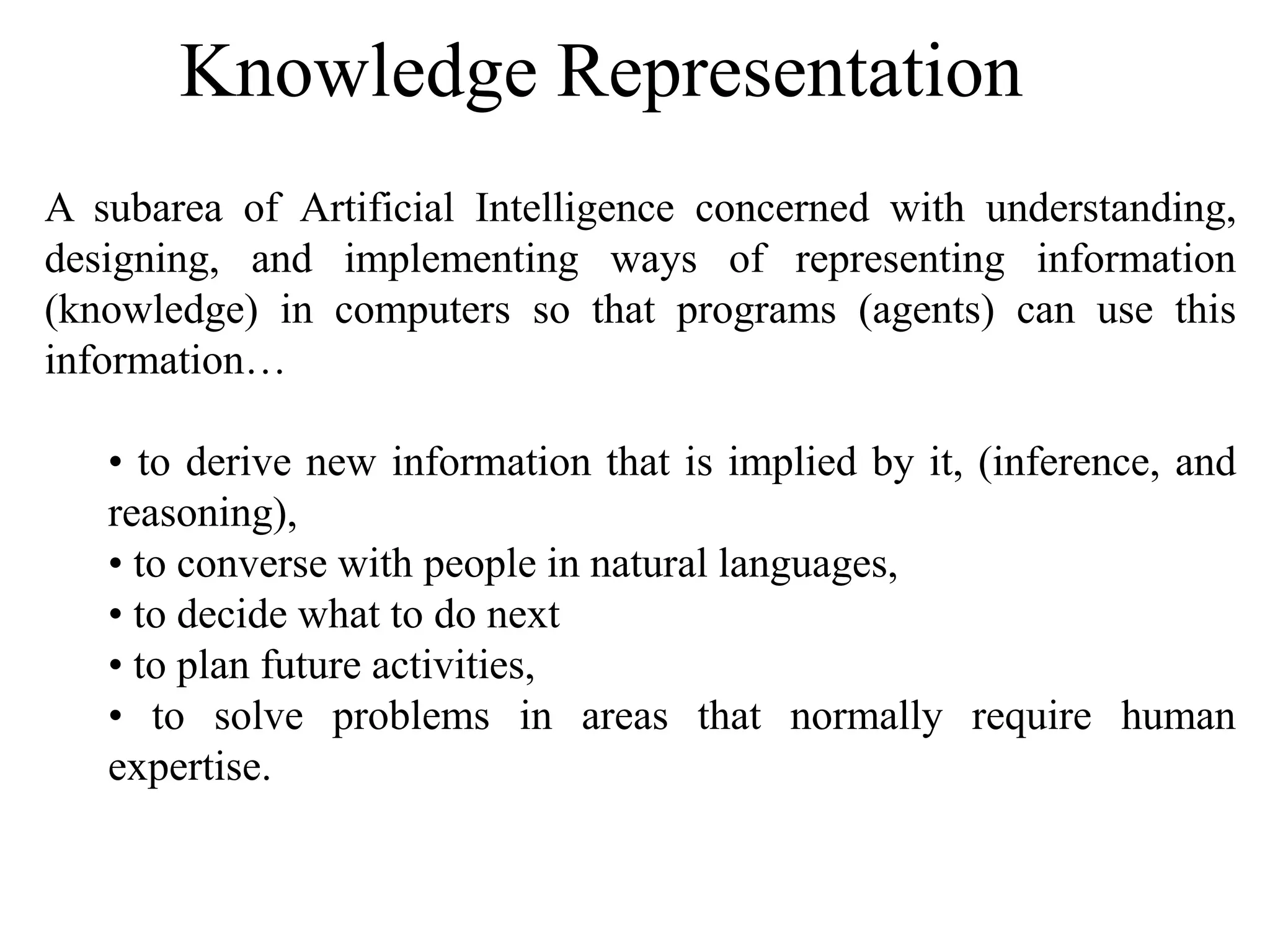 Knowledge Representation
A subarea of Artificial Intelligence concerned with understanding,
designing, and implementing ways of representing information
(knowledge) in computers so that programs (agents) can use this
information…
• to derive new information that is implied by it, (inference, and
reasoning),
• to converse with people in natural languages,
• to decide what to do next
• to plan future activities,
• to solve problems in areas that normally require human
expertise.
 