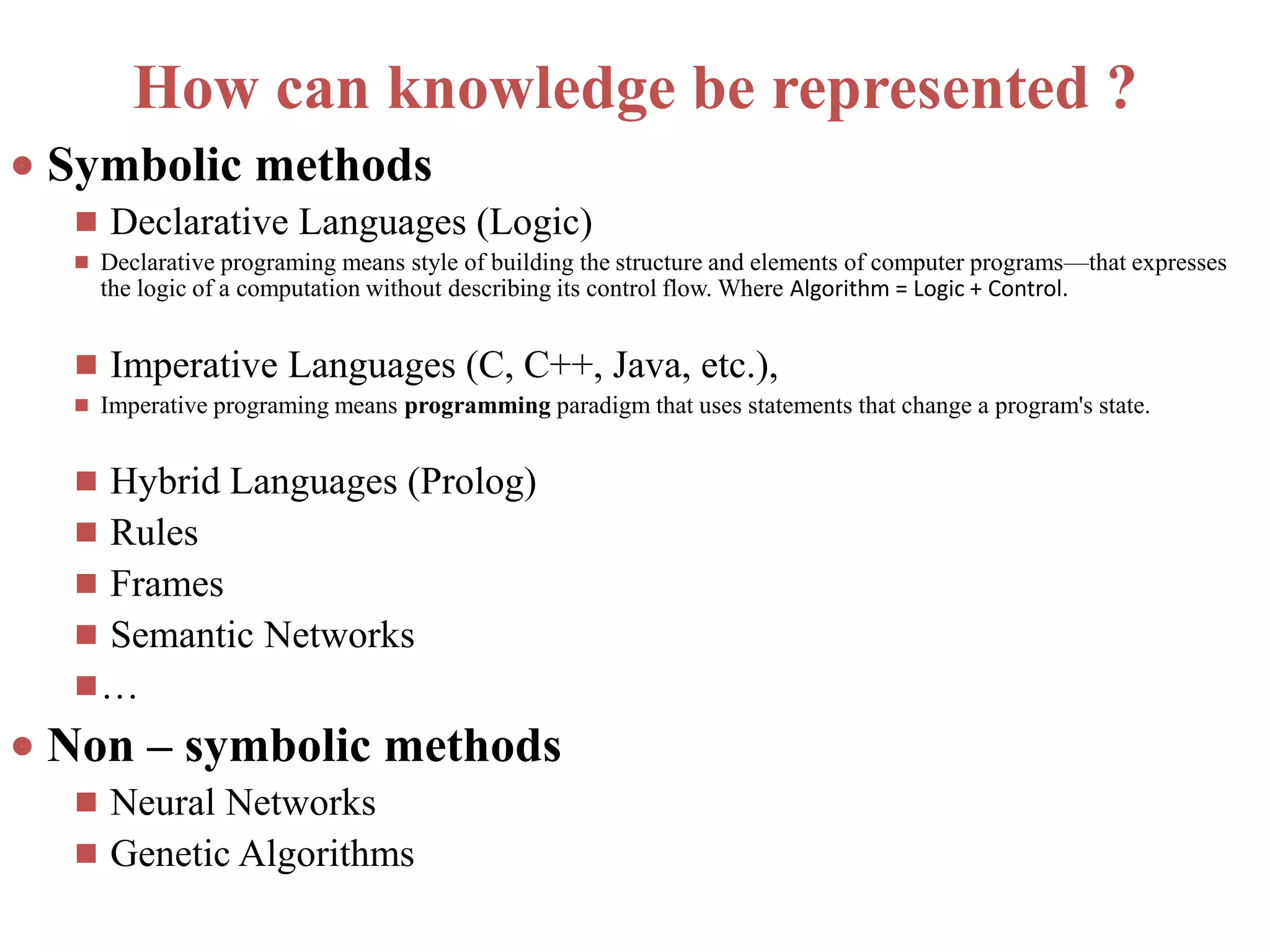 How can knowledge be represented ?
 Symbolic methods
 Declarative Languages (Logic)
 Declarative programing means style of building the structure and elements of computer programs—that expresses
the logic of a computation without describing its control flow. Where Algorithm = Logic + Control.
 Imperative Languages (C, C++, Java, etc.),
 Imperative programing means programming paradigm that uses statements that change a program's state.
 Hybrid Languages (Prolog)
 Rules
 Frames
 Semantic Networks
…
 Non – symbolic methods
 Neural Networks
 Genetic Algorithms
 