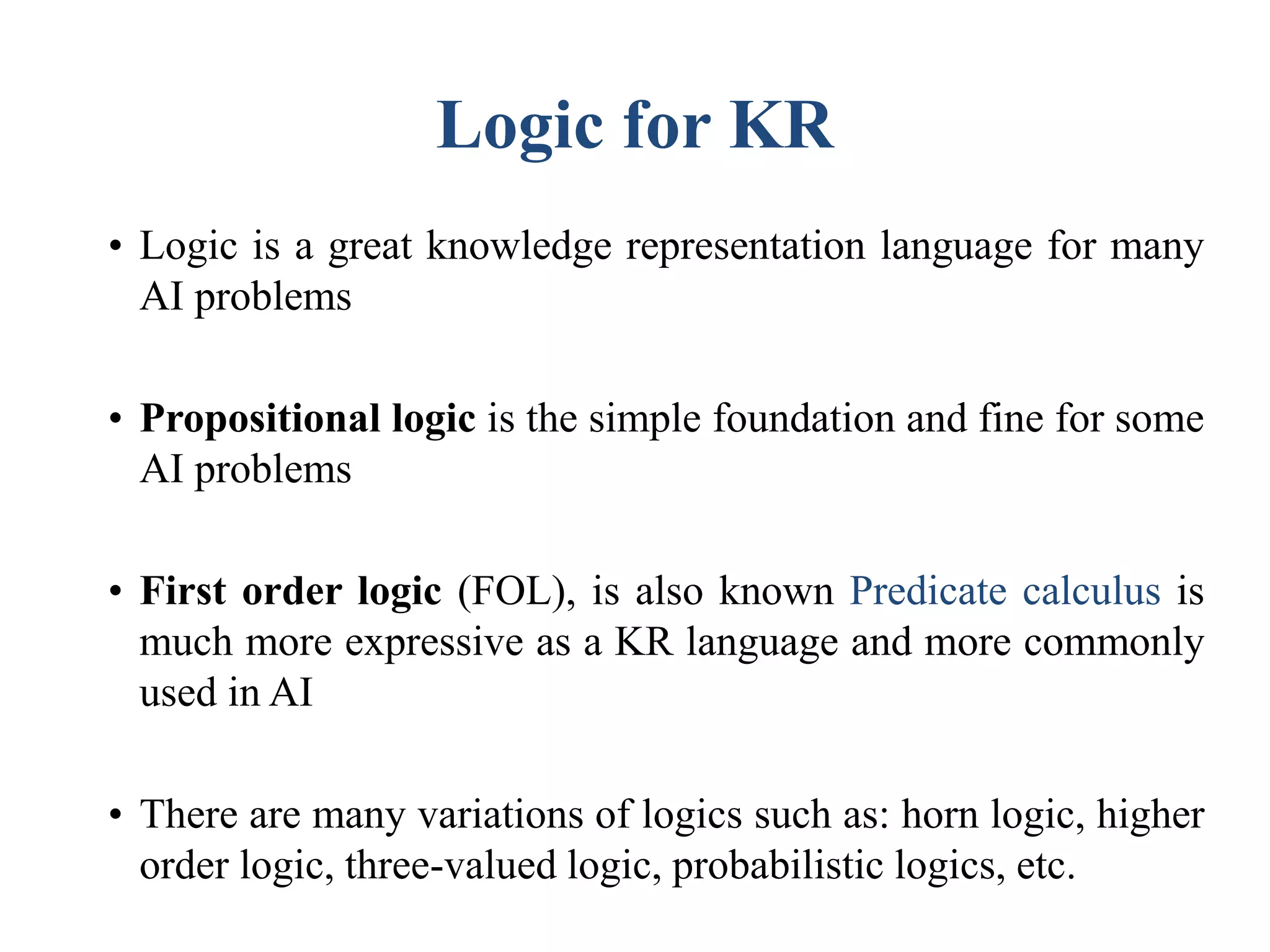 Logic for KR
• Logic is a great knowledge representation language for many
AI problems
• Propositional logic is the simple foundation and fine for some
AI problems
• First order logic (FOL), is also known Predicate calculus is
much more expressive as a KR language and more commonly
used in AI
• There are many variations of logics such as: horn logic, higher
order logic, three-valued logic, probabilistic logics, etc.
 