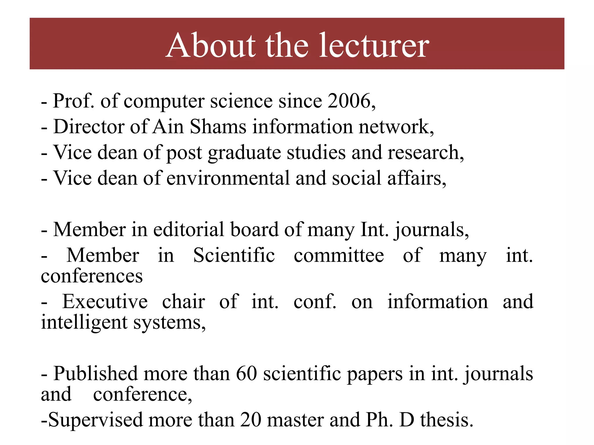 About the lecturer
- Prof. of computer science since 2006,
- Director of Ain Shams information network,
- Vice dean of post graduate studies and research,
- Vice dean of environmental and social affairs,
- Member in editorial board of many Int. journals,
- Member in Scientific committee of many int.
conferences
- Executive chair of int. conf. on information and
intelligent systems,
- Published more than 60 scientific papers in int. journals
and conference,
-Supervised more than 20 master and Ph. D thesis.
 
