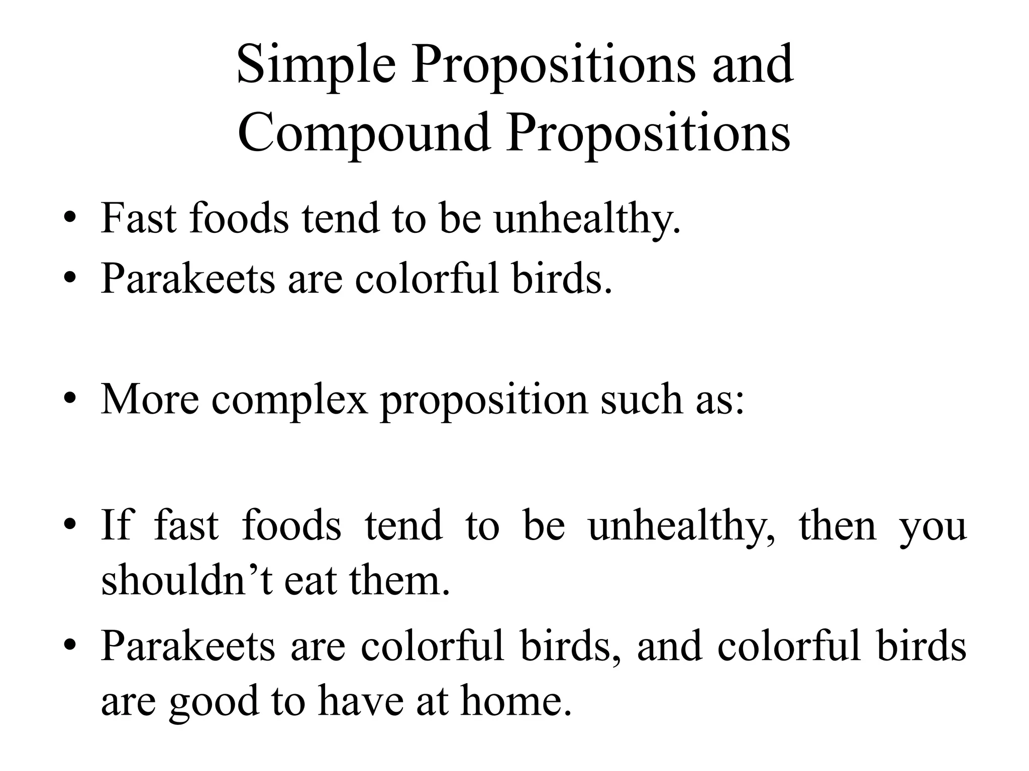 Simple Propositions and
Compound Propositions
• Fast foods tend to be unhealthy.
• Parakeets are colorful birds.
• More complex proposition such as:
• If fast foods tend to be unhealthy, then you
shouldn’t eat them.
• Parakeets are colorful birds, and colorful birds
are good to have at home.
 