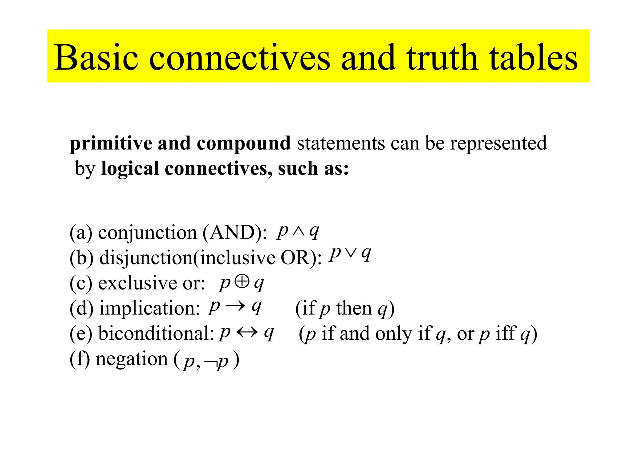 Basic connectives and truth tables
primitive and compound statements can be represented
by logical connectives, such as:
p p,
(a) conjunction (AND):
(b) disjunction(inclusive OR):
(c) exclusive or:
(d) implication: (if p then q)
(e) biconditional: (p if and only if q, or p iff q)
(f) negation ( )
p q
p q
p q
p q
p q
 