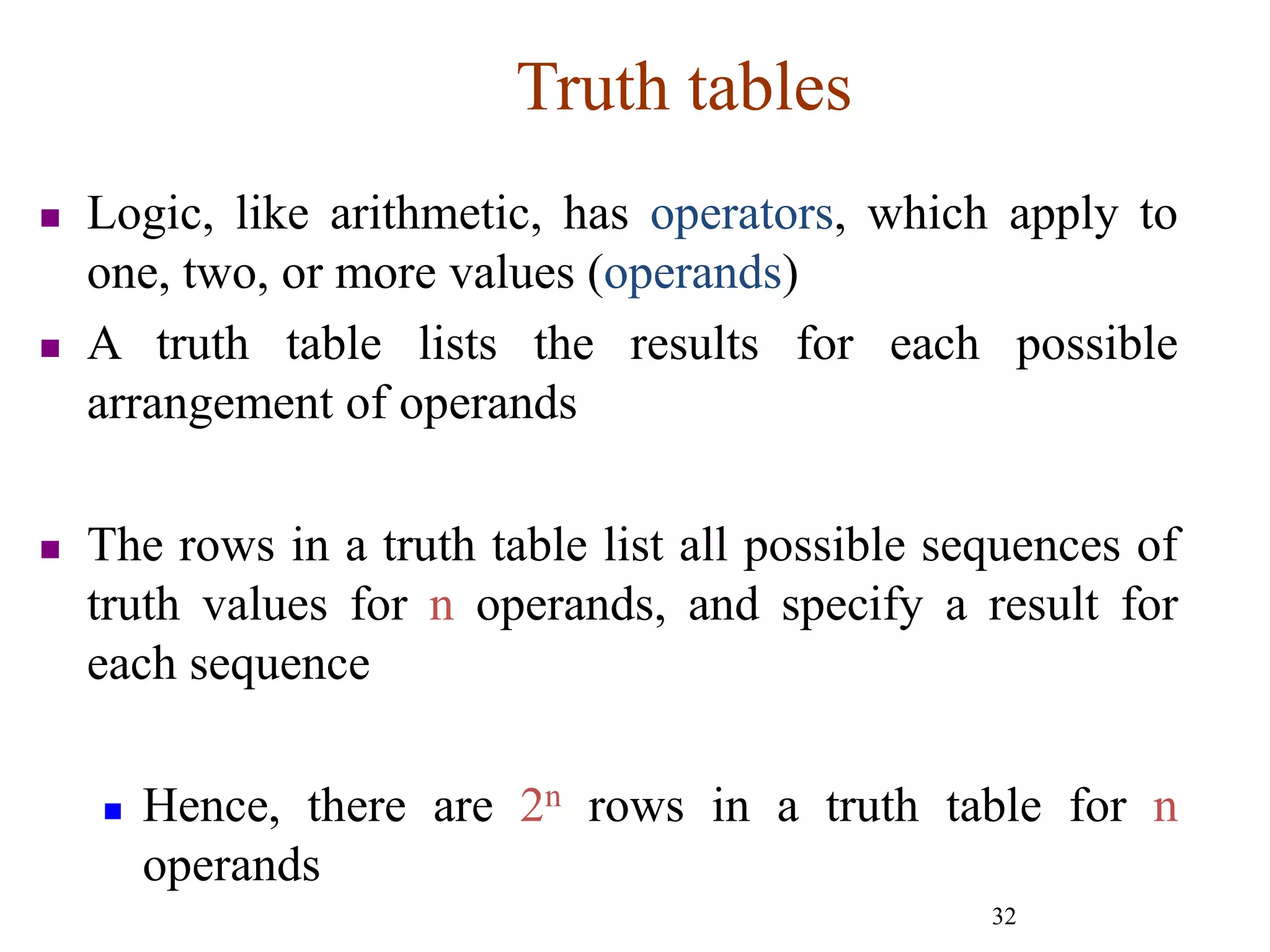 32
Truth tables
 Logic, like arithmetic, has operators, which apply to
one, two, or more values (operands)
 A truth table lists the results for each possible
arrangement of operands
 The rows in a truth table list all possible sequences of
truth values for n operands, and specify a result for
each sequence
 Hence, there are 2n rows in a truth table for n
operands
 