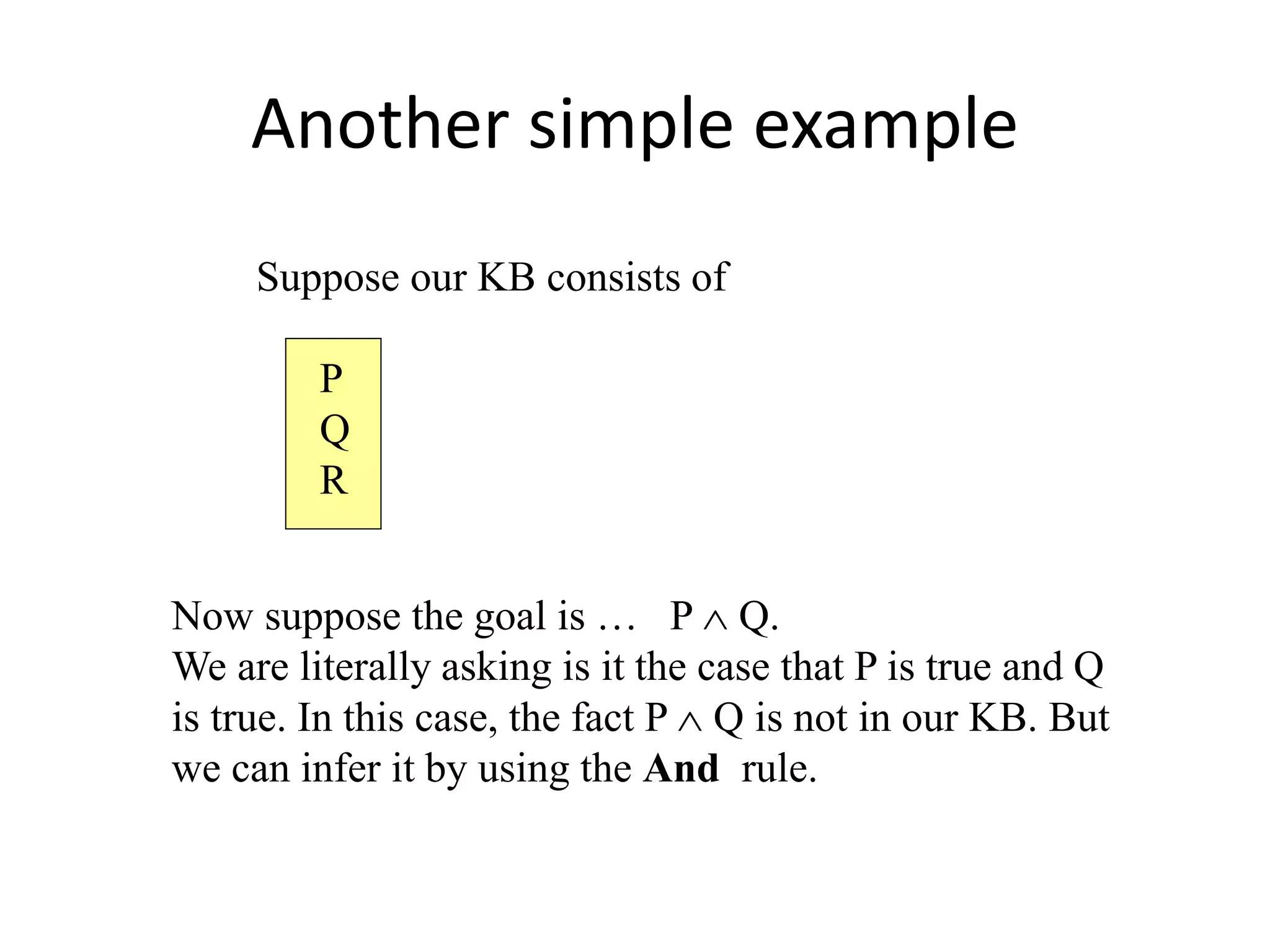 Another simple example
Suppose our KB consists of
P
Q
R
Now suppose the goal is … P  Q.
We are literally asking is it the case that P is true and Q
is true. In this case, the fact P  Q is not in our KB. But
we can infer it by using the And rule.
 