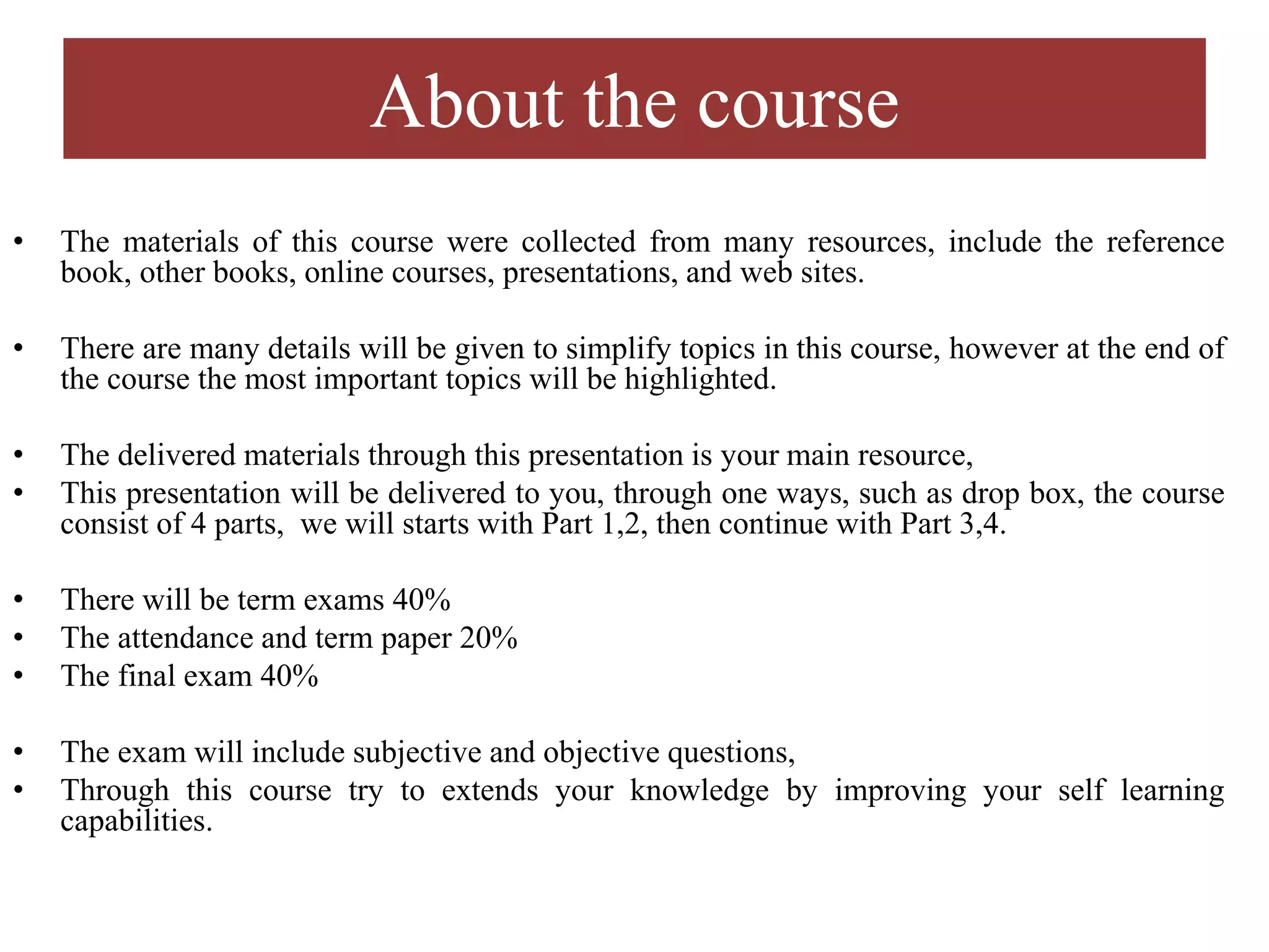 About the course
• The materials of this course were collected from many resources, include the reference
book, other books, online courses, presentations, and web sites.
• There are many details will be given to simplify topics in this course, however at the end of
the course the most important topics will be highlighted.
• The delivered materials through this presentation is your main resource,
• This presentation will be delivered to you, through one ways, such as drop box, the course
consist of 4 parts, we will starts with Part 1,2, then continue with Part 3,4.
• There will be term exams 40%
• The attendance and term paper 20%
• The final exam 40%
• The exam will include subjective and objective questions,
• Through this course try to extends your knowledge by improving your self learning
capabilities.
 