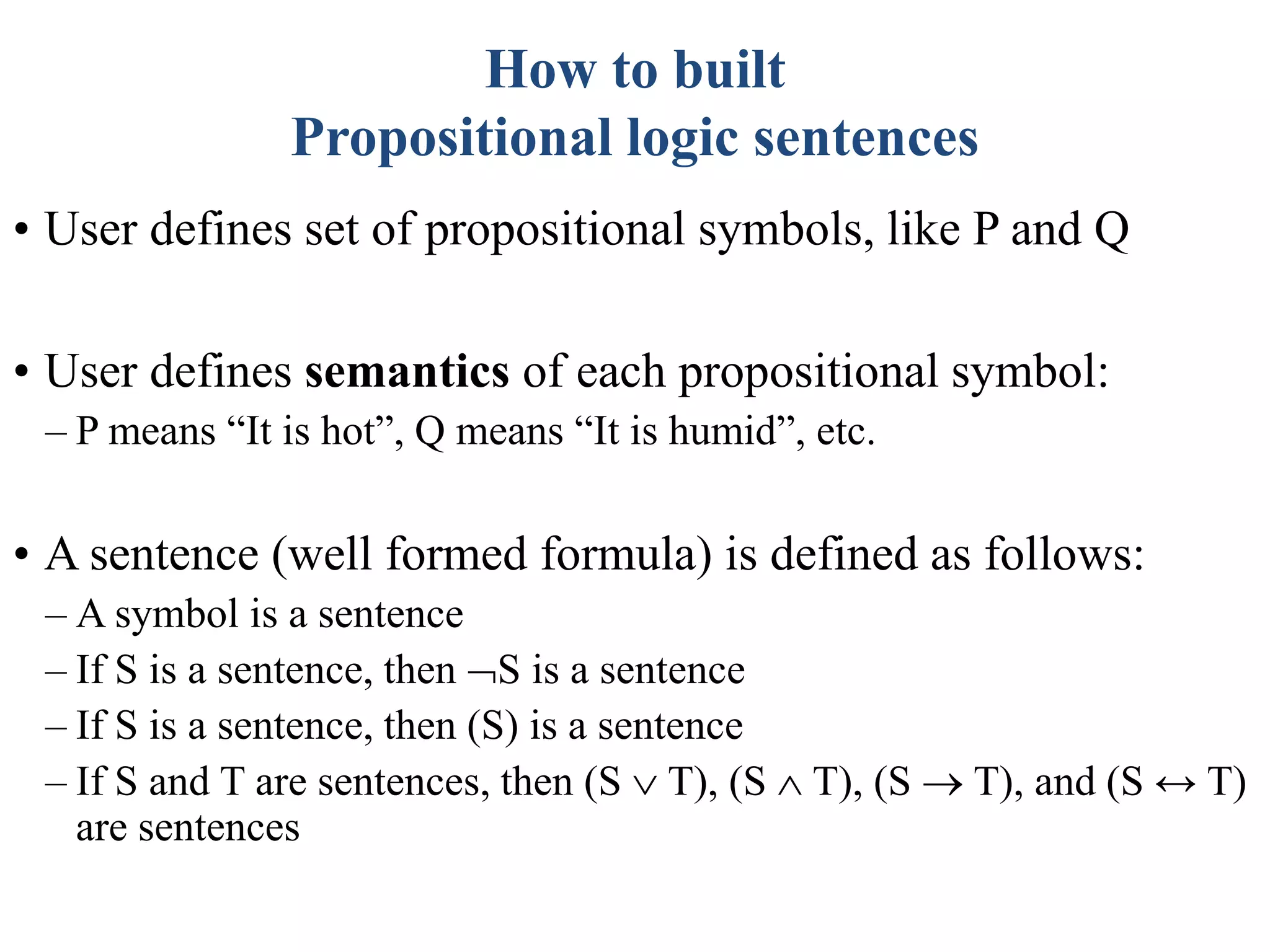 How to built
Propositional logic sentences
• User defines set of propositional symbols, like P and Q
• User defines semantics of each propositional symbol:
– P means “It is hot”, Q means “It is humid”, etc.
• A sentence (well formed formula) is defined as follows:
– A symbol is a sentence
– If S is a sentence, then S is a sentence
– If S is a sentence, then (S) is a sentence
– If S and T are sentences, then (S  T), (S  T), (S  T), and (S ↔ T)
are sentences
 