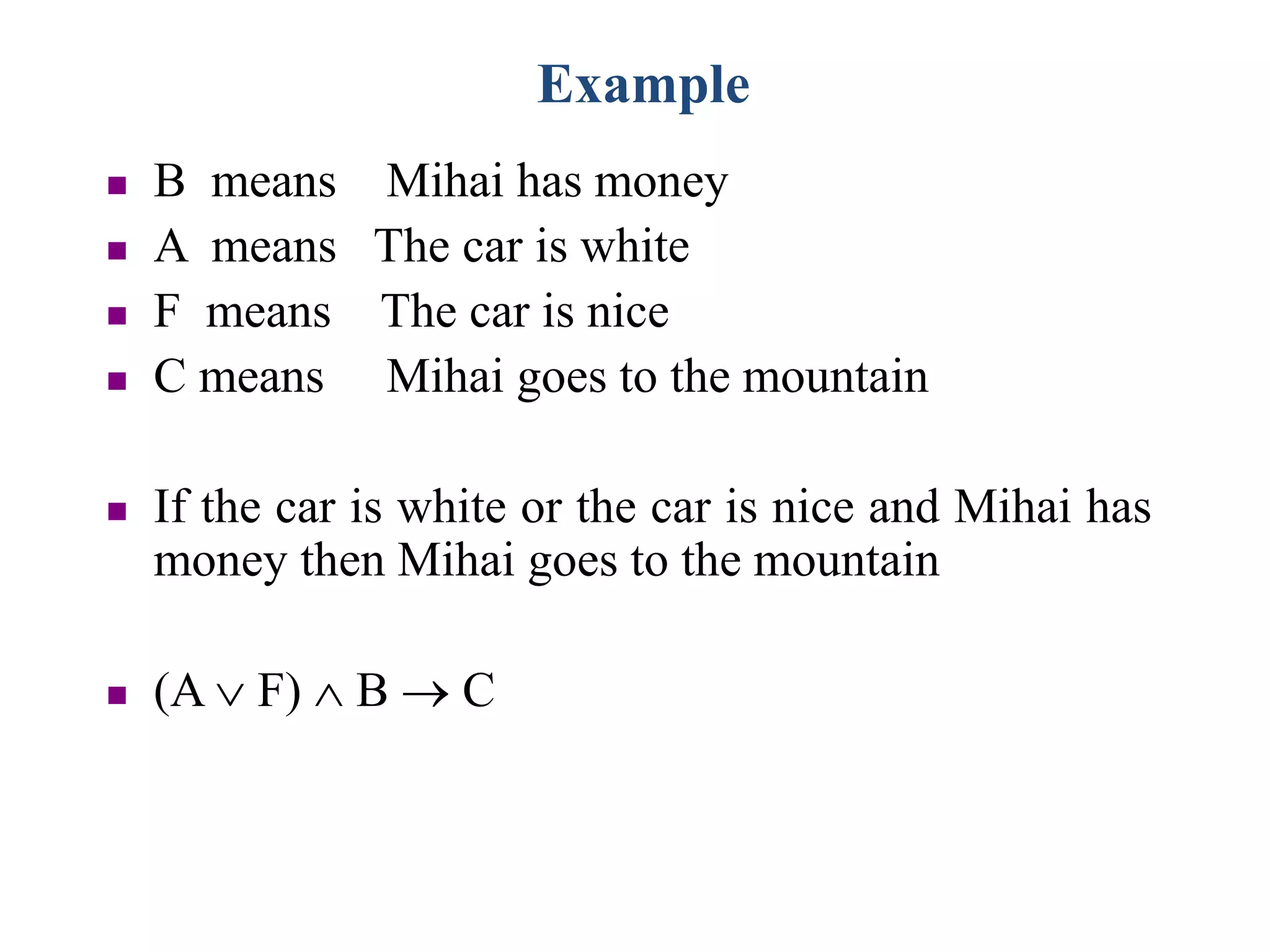 Example
 B means Mihai has money
 A means The car is white
 F means The car is nice
 C means Mihai goes to the mountain
 If the car is white or the car is nice and Mihai has
money then Mihai goes to the mountain
 (A  F)  B  C
 