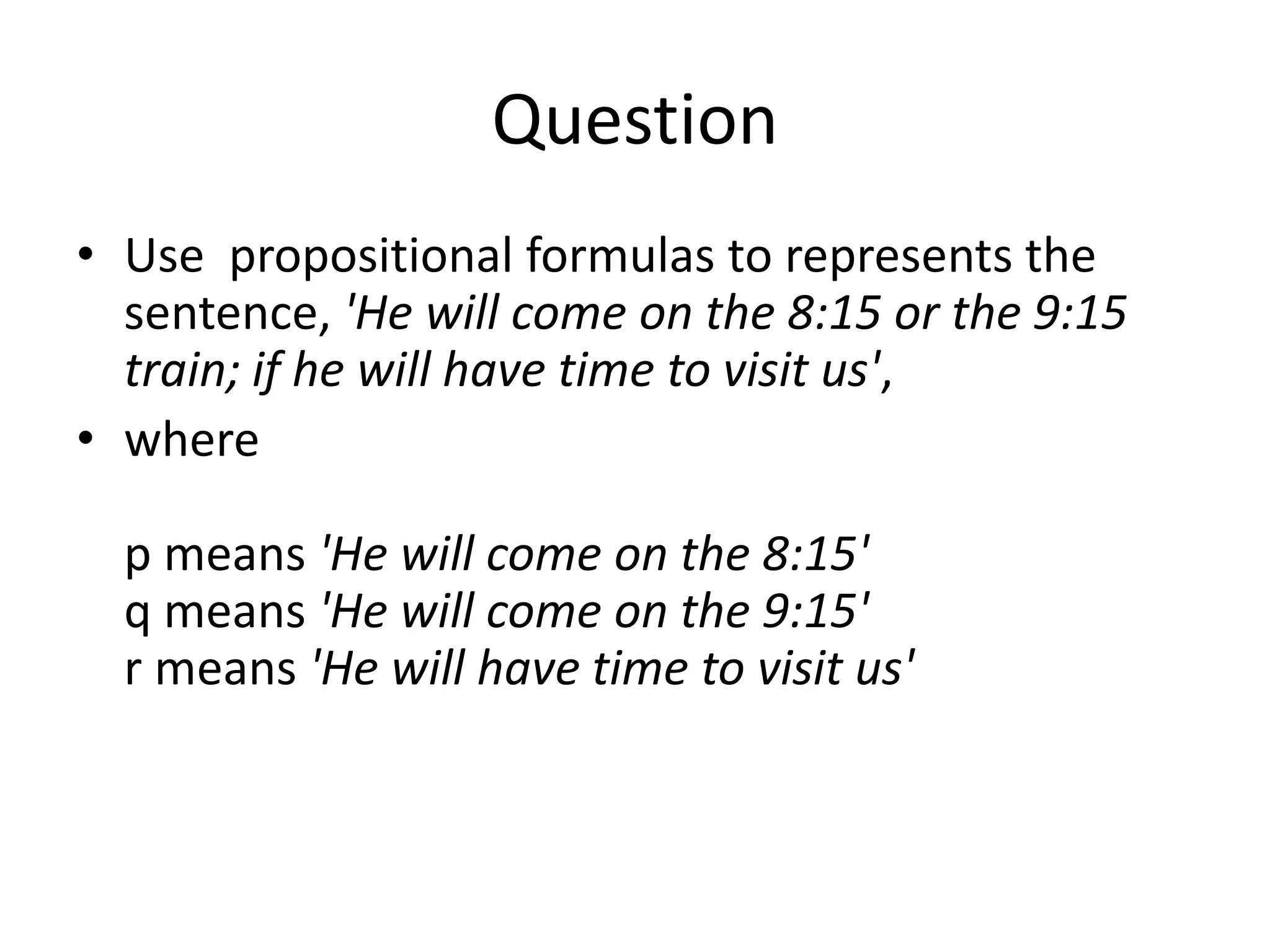 Question
• Use propositional formulas to represents the
sentence, 'He will come on the 8:15 or the 9:15
train; if he will have time to visit us',
• where
p means 'He will come on the 8:15'
q means 'He will come on the 9:15'
r means 'He will have time to visit us'
 