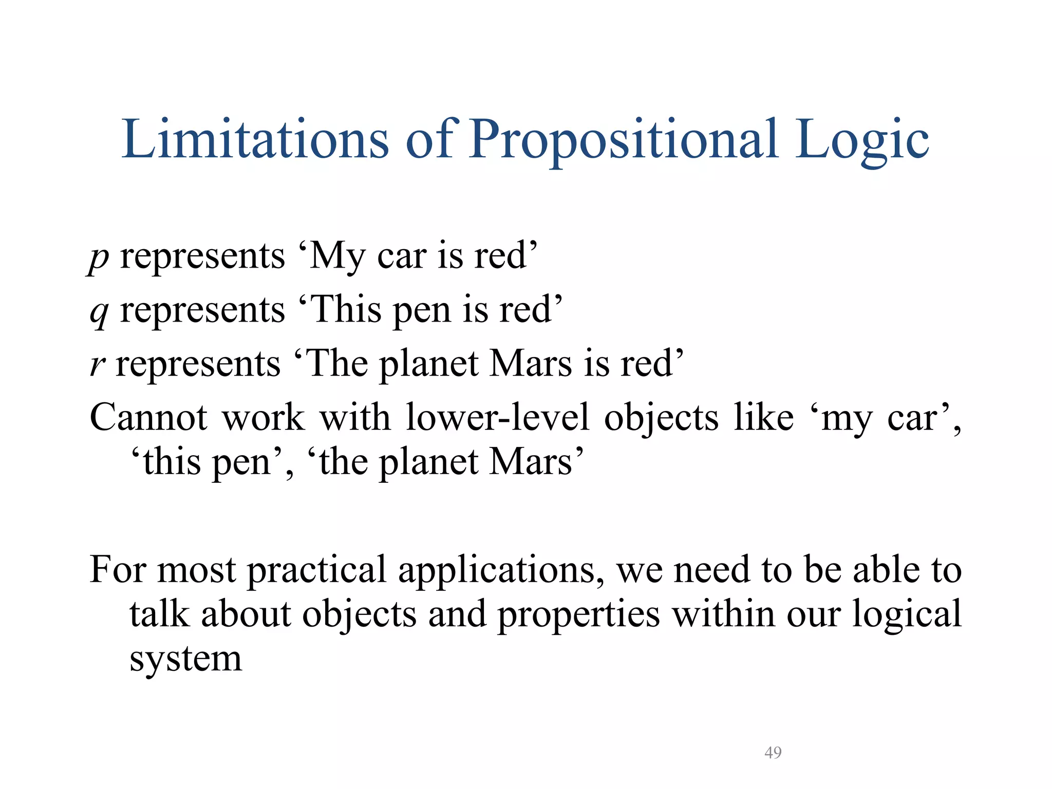 49
Limitations of Propositional Logic
p represents ‘My car is red’
q represents ‘This pen is red’
r represents ‘The planet Mars is red’
Cannot work with lower-level objects like ‘my car’,
‘this pen’, ‘the planet Mars’
For most practical applications, we need to be able to
talk about objects and properties within our logical
system
 
