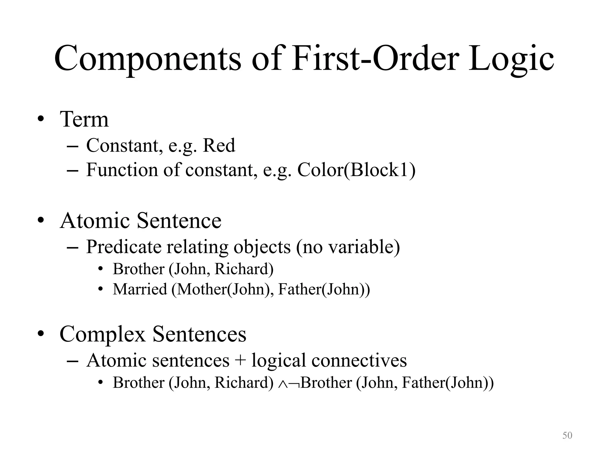50
Components of First-Order Logic
• Term
– Constant, e.g. Red
– Function of constant, e.g. Color(Block1)
• Atomic Sentence
– Predicate relating objects (no variable)
• Brother (John, Richard)
• Married (Mother(John), Father(John))
• Complex Sentences
– Atomic sentences + logical connectives
• Brother (John, Richard) Brother (John, Father(John))
 