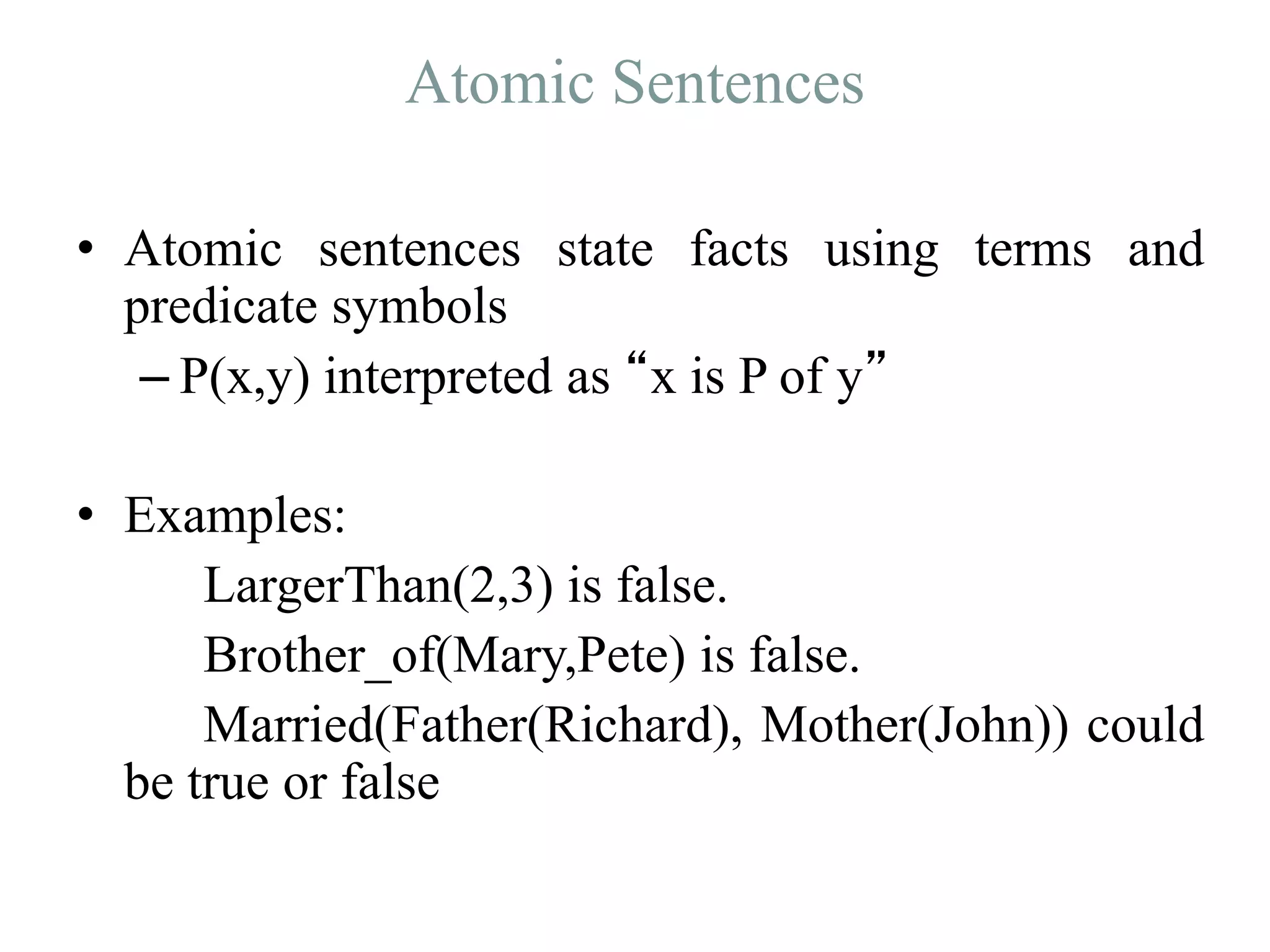 Atomic Sentences
• Atomic sentences state facts using terms and
predicate symbols
– P(x,y) interpreted as “x is P of y”
• Examples:
LargerThan(2,3) is false.
Brother_of(Mary,Pete) is false.
Married(Father(Richard), Mother(John)) could
be true or false
 