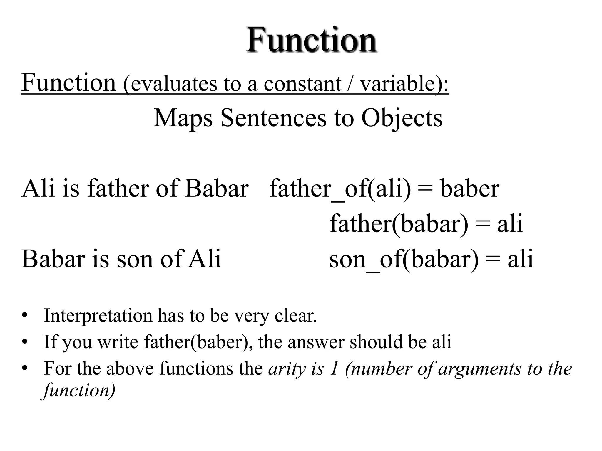 Function
Function (evaluates to a constant / variable):
Maps Sentences to Objects
Ali is father of Babar father_of(ali) = baber
father(babar) = ali
Babar is son of Ali son_of(babar) = ali
• Interpretation has to be very clear.
• If you write father(baber), the answer should be ali
• For the above functions the arity is 1 (number of arguments to the
function)
 