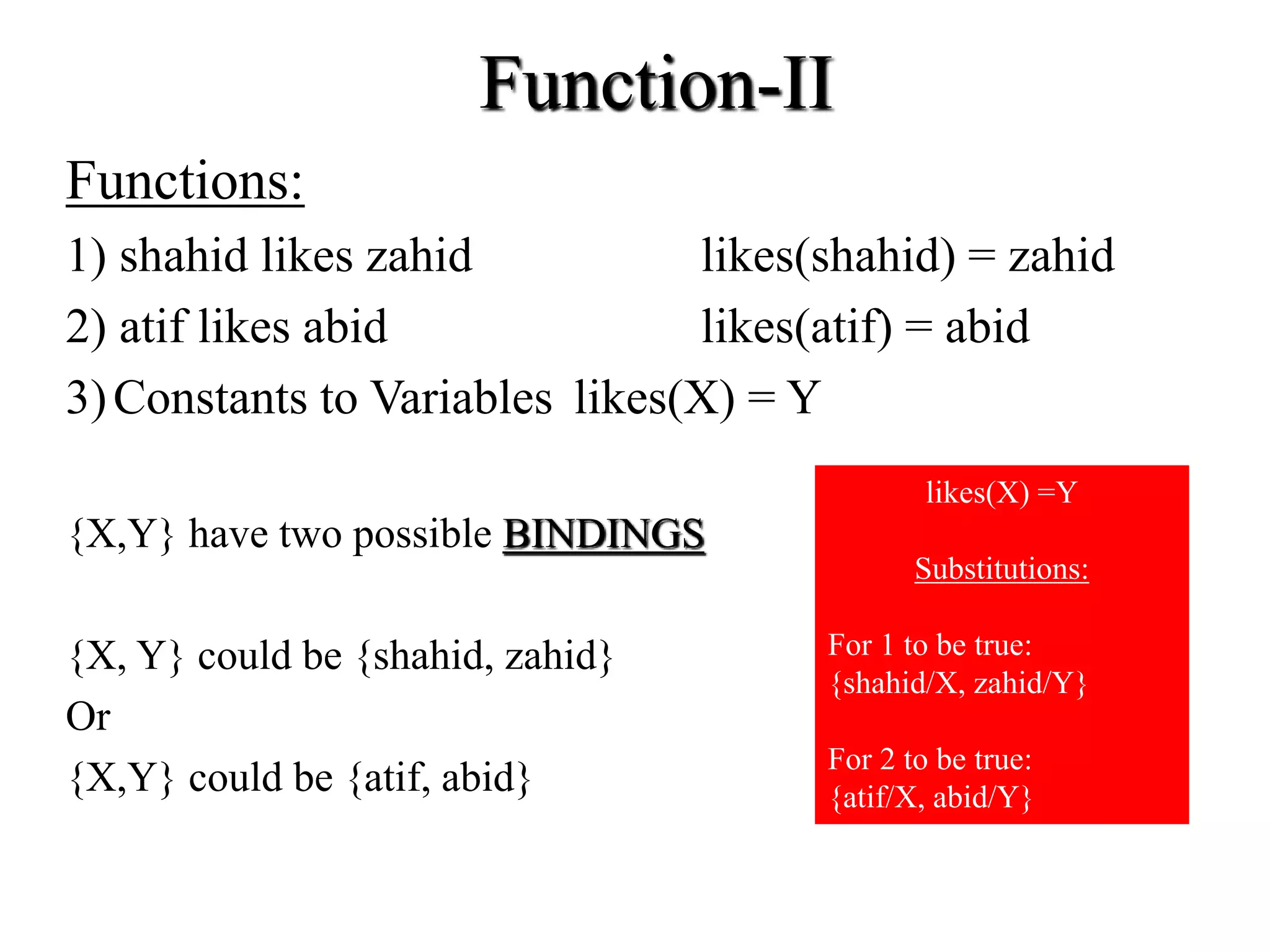 Function-II
Functions:
1) shahid likes zahid likes(shahid) = zahid
2) atif likes abid likes(atif) = abid
3)Constants to Variables likes(X) = Y
{X,Y} have two possible BINDINGS
{X, Y} could be {shahid, zahid}
Or
{X,Y} could be {atif, abid}
likes(X) =Y
Substitutions:
For 1 to be true:
{shahid/X, zahid/Y}
For 2 to be true:
{atif/X, abid/Y}
 