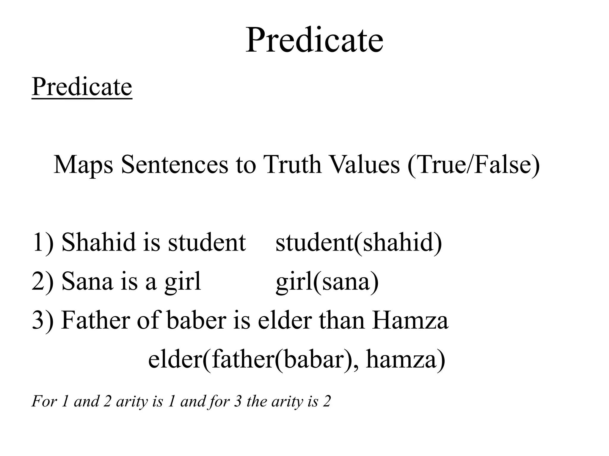 Predicate
Predicate
Maps Sentences to Truth Values (True/False)
1) Shahid is student student(shahid)
2) Sana is a girl girl(sana)
3) Father of baber is elder than Hamza
elder(father(babar), hamza)
For 1 and 2 arity is 1 and for 3 the arity is 2
 
