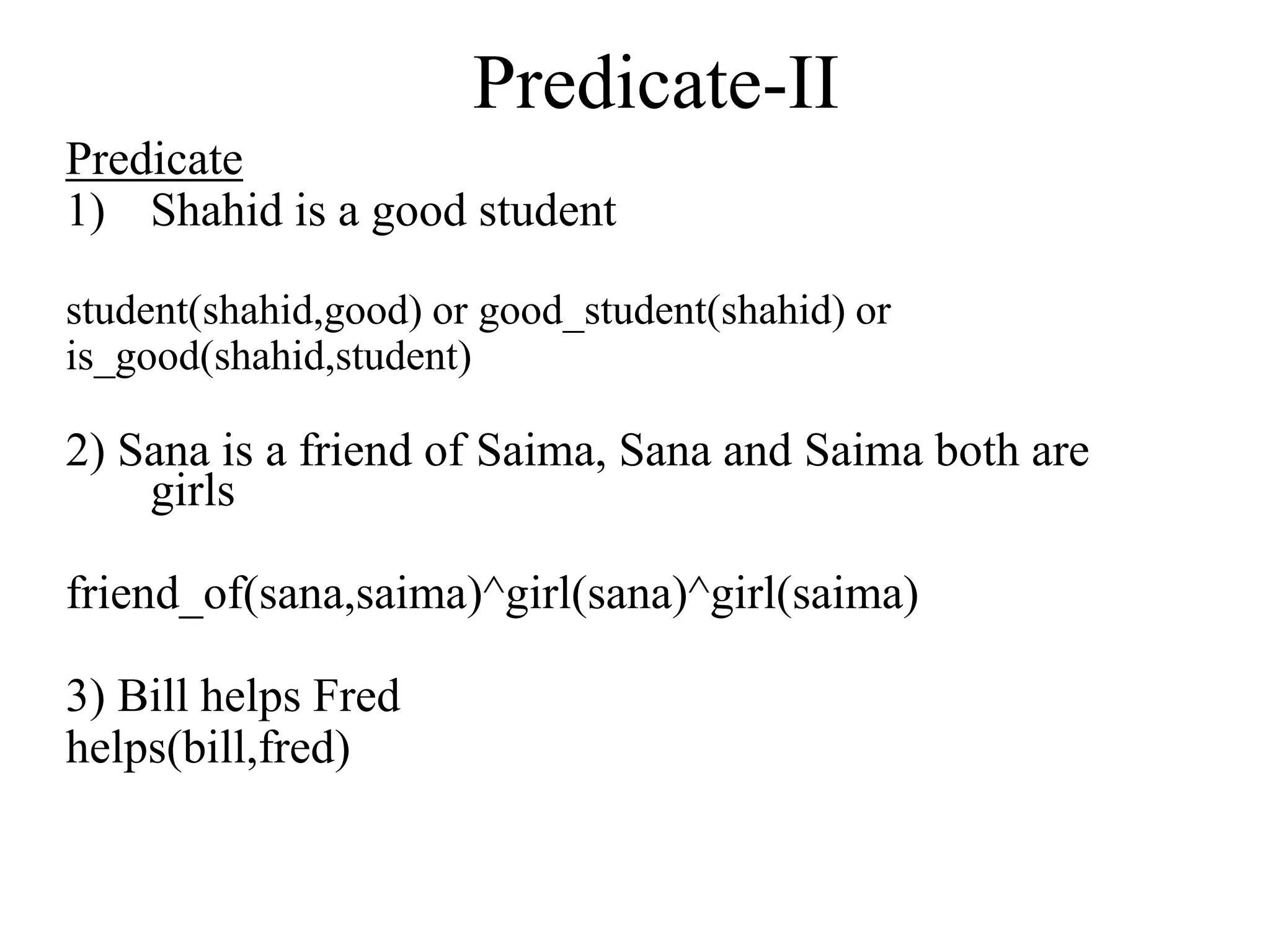 Predicate-II
Predicate
1) Shahid is a good student
student(shahid,good) or good_student(shahid) or
is_good(shahid,student)
2) Sana is a friend of Saima, Sana and Saima both are
girls
friend_of(sana,saima)^girl(sana)^girl(saima)
3) Bill helps Fred
helps(bill,fred)
 
