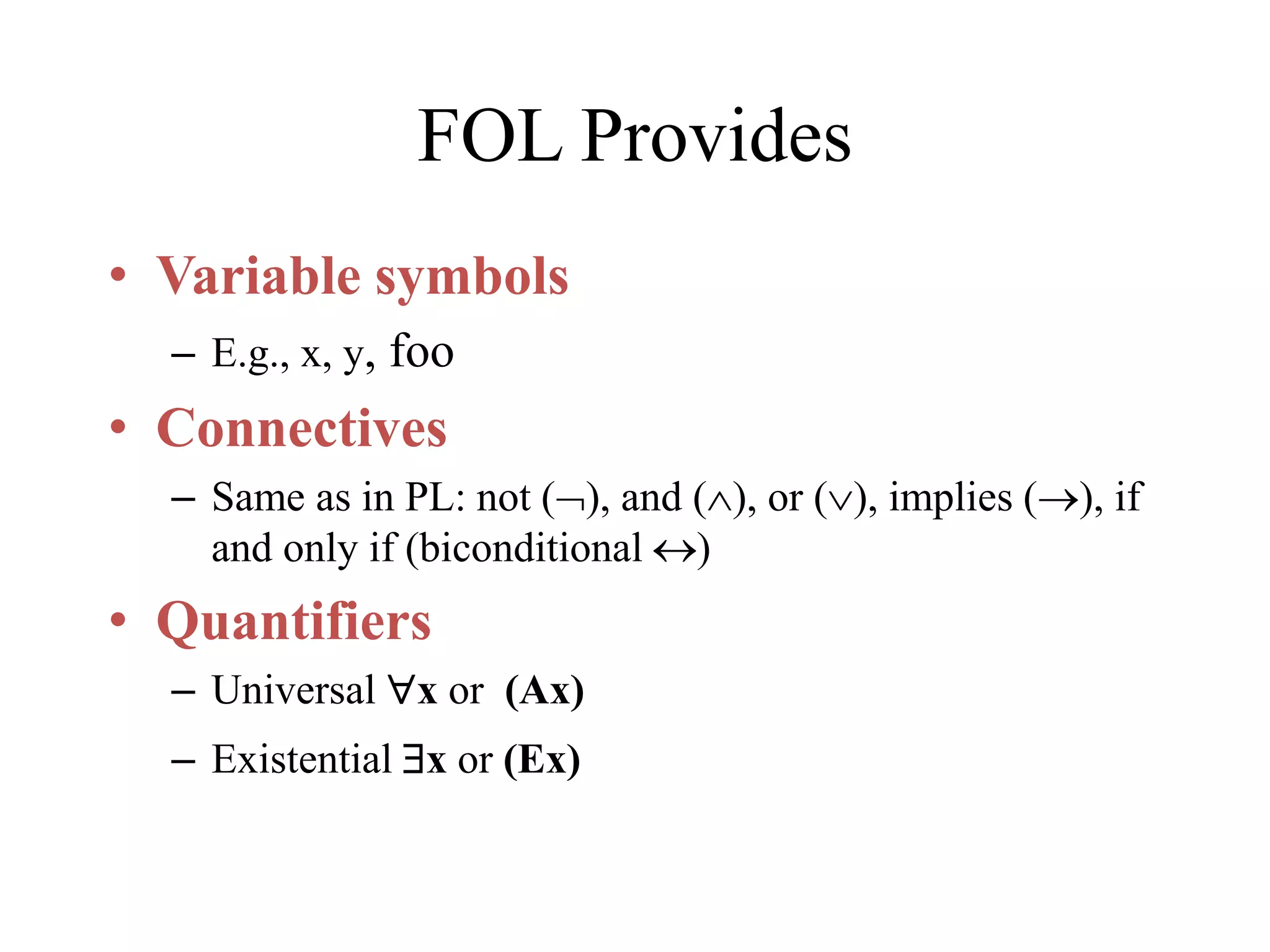FOL Provides
• Variable symbols
– E.g., x, y, foo
• Connectives
– Same as in PL: not (), and (), or (), implies (), if
and only if (biconditional )
• Quantifiers
– Universal x or (Ax)
– Existential x or (Ex)
 