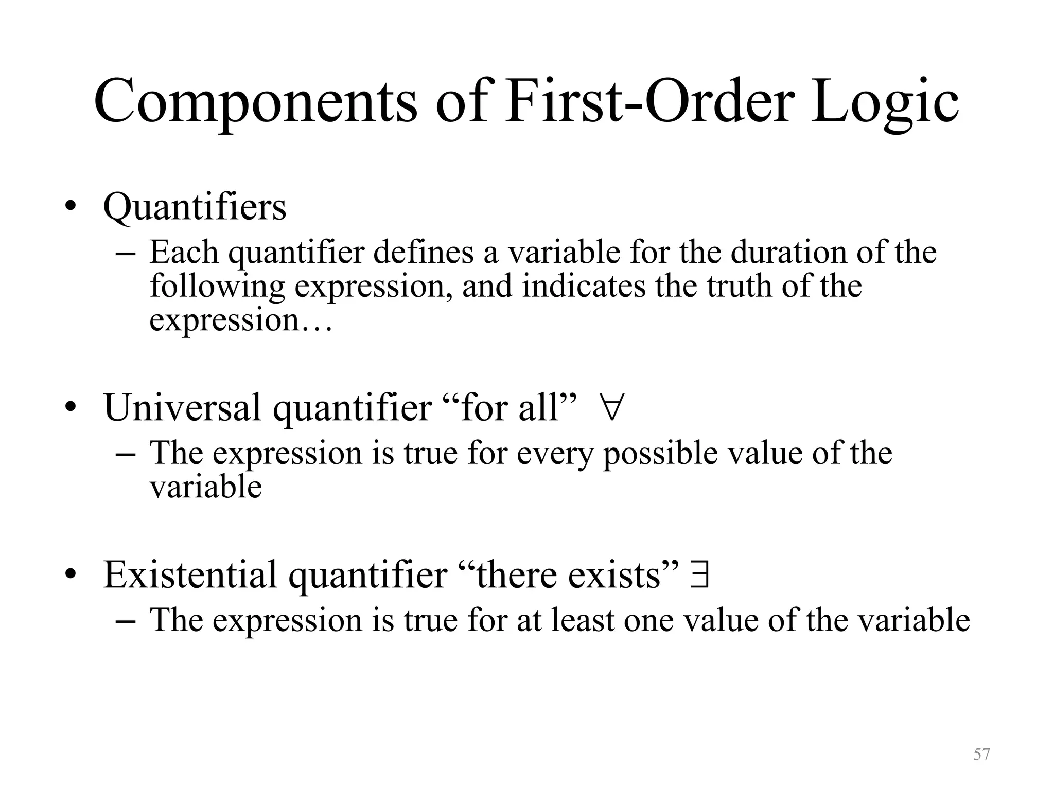 57
Components of First-Order Logic
• Quantifiers
– Each quantifier defines a variable for the duration of the
following expression, and indicates the truth of the
expression…
• Universal quantifier “for all” 
– The expression is true for every possible value of the
variable
• Existential quantifier “there exists” 
– The expression is true for at least one value of the variable
 