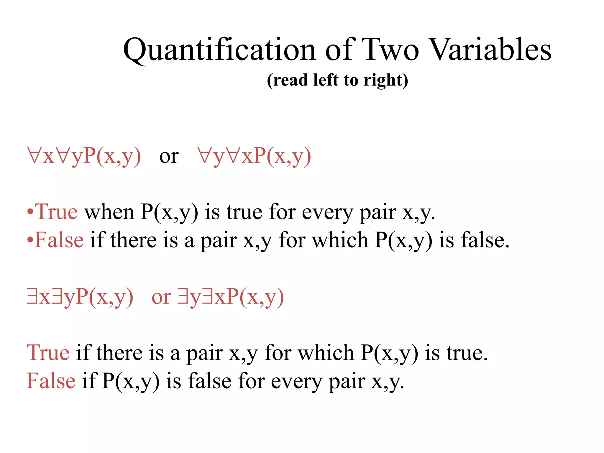 Quantification of Two Variables
(read left to right)
xyP(x,y) or yxP(x,y)
•True when P(x,y) is true for every pair x,y.
•False if there is a pair x,y for which P(x,y) is false.
xyP(x,y) or yxP(x,y)
True if there is a pair x,y for which P(x,y) is true.
False if P(x,y) is false for every pair x,y.
 