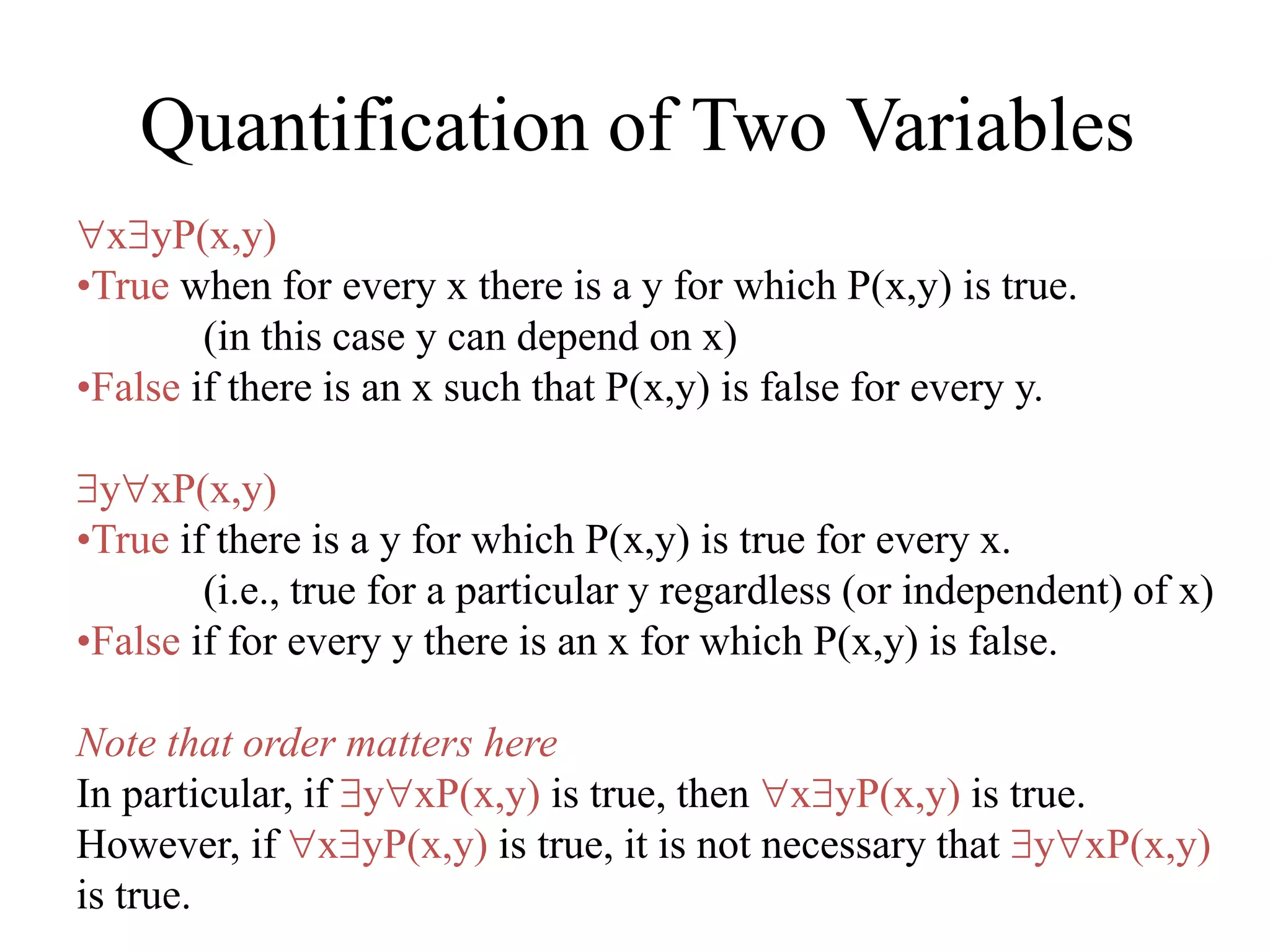 Quantification of Two Variables
xyP(x,y)
•True when for every x there is a y for which P(x,y) is true.
(in this case y can depend on x)
•False if there is an x such that P(x,y) is false for every y.
yxP(x,y)
•True if there is a y for which P(x,y) is true for every x.
(i.e., true for a particular y regardless (or independent) of x)
•False if for every y there is an x for which P(x,y) is false.
Note that order matters here
In particular, if yxP(x,y) is true, then xyP(x,y) is true.
However, if xyP(x,y) is true, it is not necessary that yxP(x,y)
is true.
 