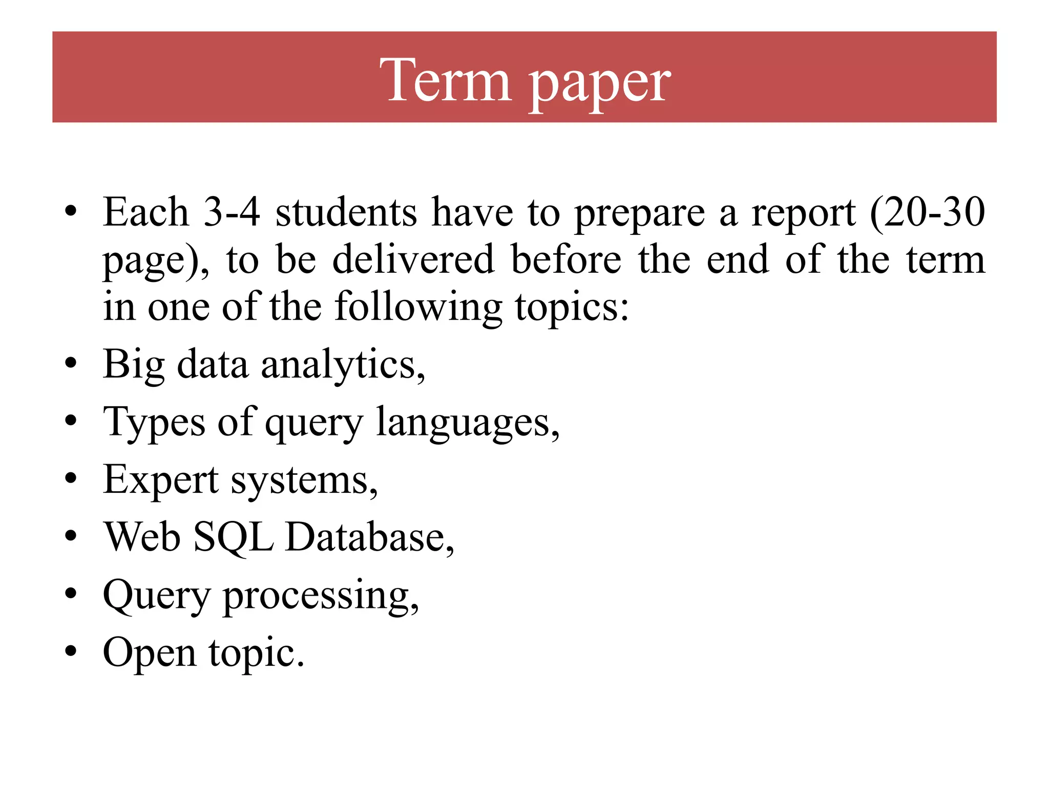 Term paper
• Each 3-4 students have to prepare a report (20-30
page), to be delivered before the end of the term
in one of the following topics:
• Big data analytics,
• Types of query languages,
• Expert systems,
• Web SQL Database,
• Query processing,
• Open topic.
 