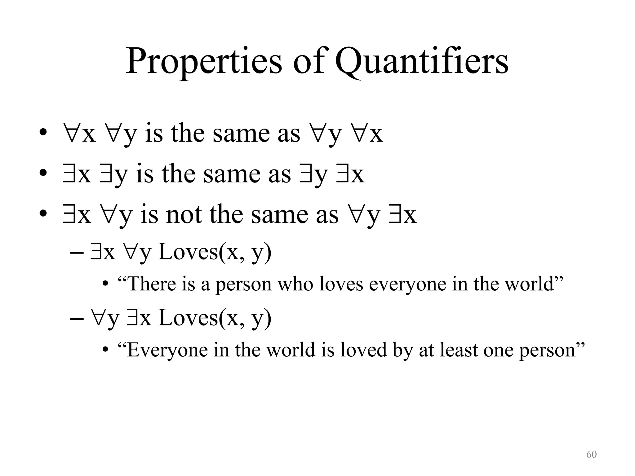 60
Properties of Quantifiers
• x y is the same as y x
• x y is the same as y x
• x y is not the same as y x
– x y Loves(x, y)
• “There is a person who loves everyone in the world”
– y x Loves(x, y)
• “Everyone in the world is loved by at least one person”
 