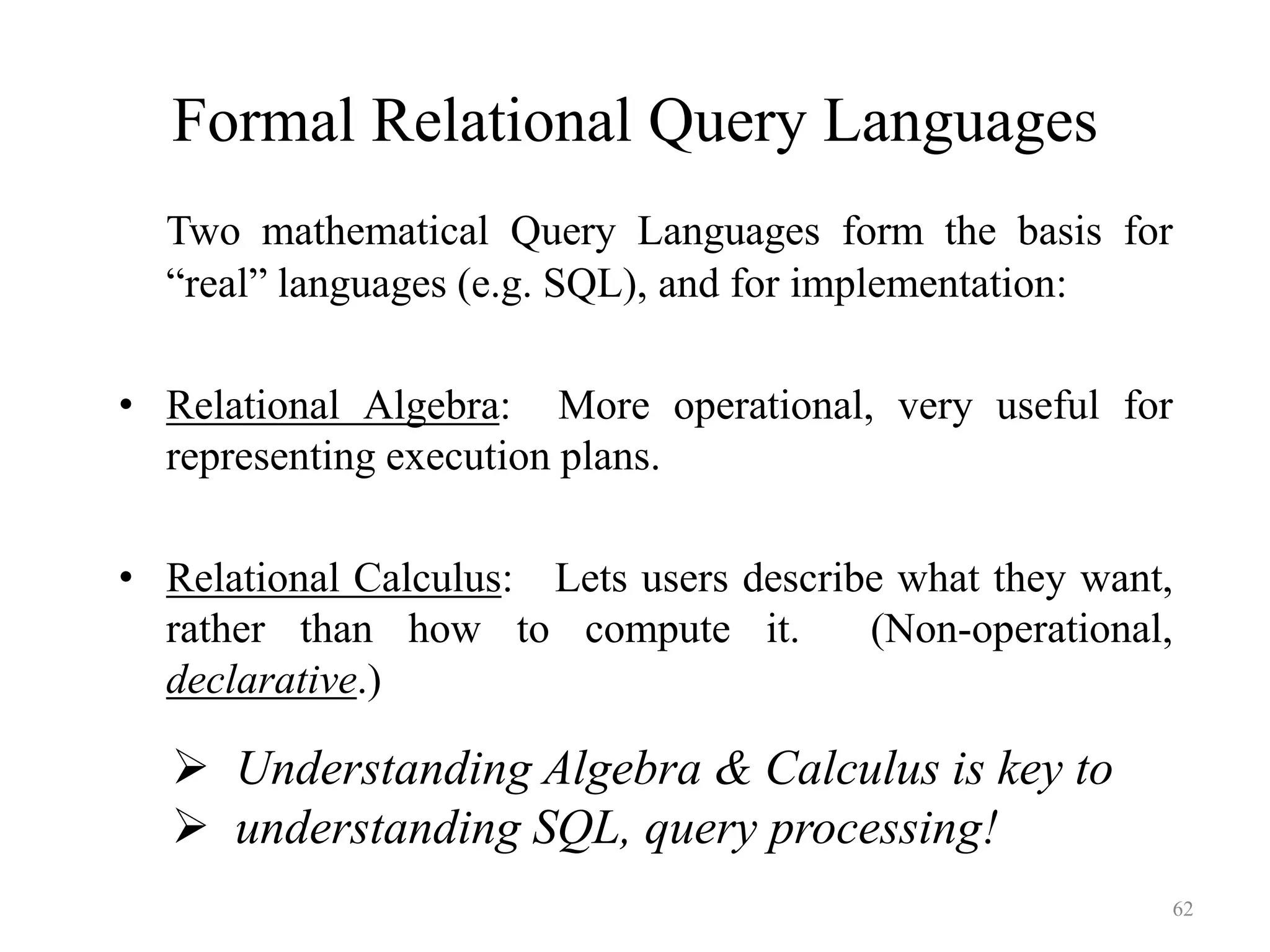 62
Formal Relational Query Languages
Two mathematical Query Languages form the basis for
“real” languages (e.g. SQL), and for implementation:
• Relational Algebra: More operational, very useful for
representing execution plans.
• Relational Calculus: Lets users describe what they want,
rather than how to compute it. (Non-operational,
declarative.)
 Understanding Algebra & Calculus is key to
 understanding SQL, query processing!
 