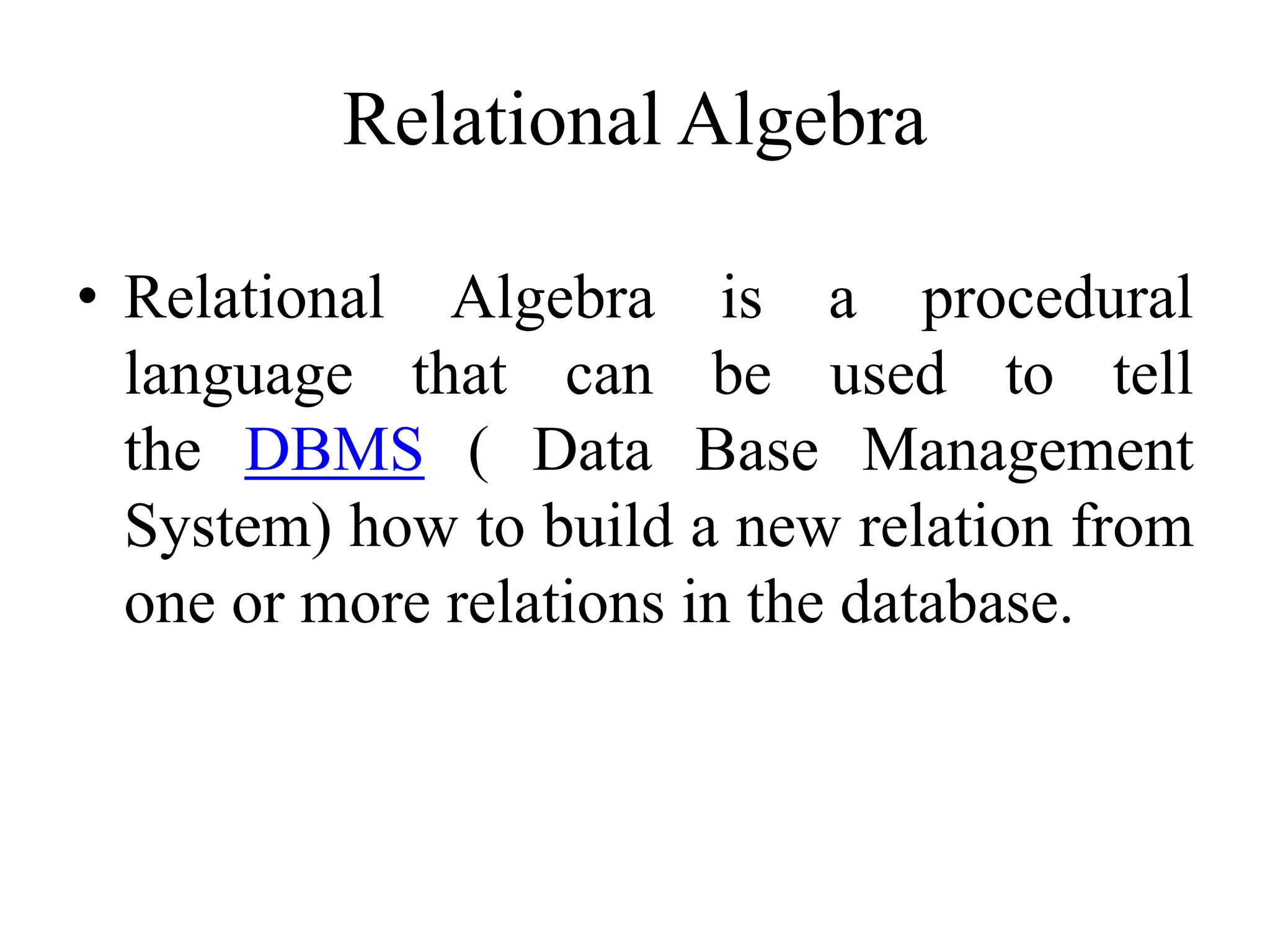Relational Algebra
• Relational Algebra is a procedural
language that can be used to tell
the DBMS ( Data Base Management
System) how to build a new relation from
one or more relations in the database.
 