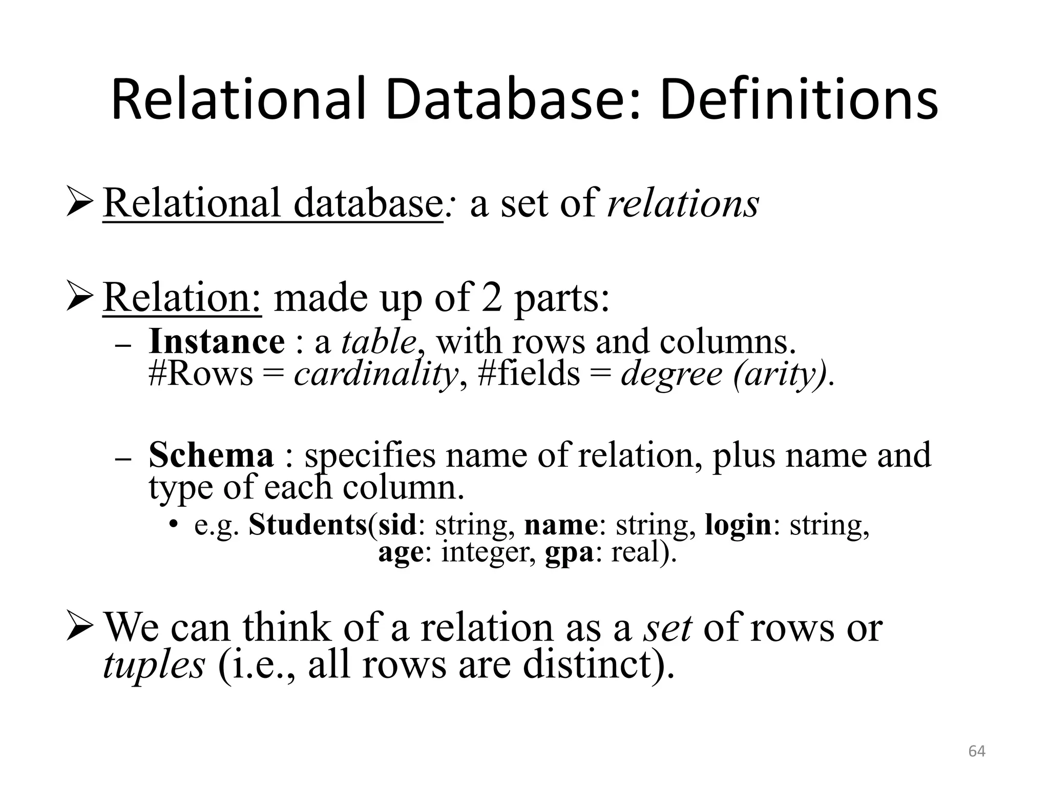 64
Relational Database: Definitions
Relational database: a set of relations
Relation: made up of 2 parts:
– Instance : a table, with rows and columns.
#Rows = cardinality, #fields = degree (arity).
– Schema : specifies name of relation, plus name and
type of each column.
• e.g. Students(sid: string, name: string, login: string,
age: integer, gpa: real).
We can think of a relation as a set of rows or
tuples (i.e., all rows are distinct).
 