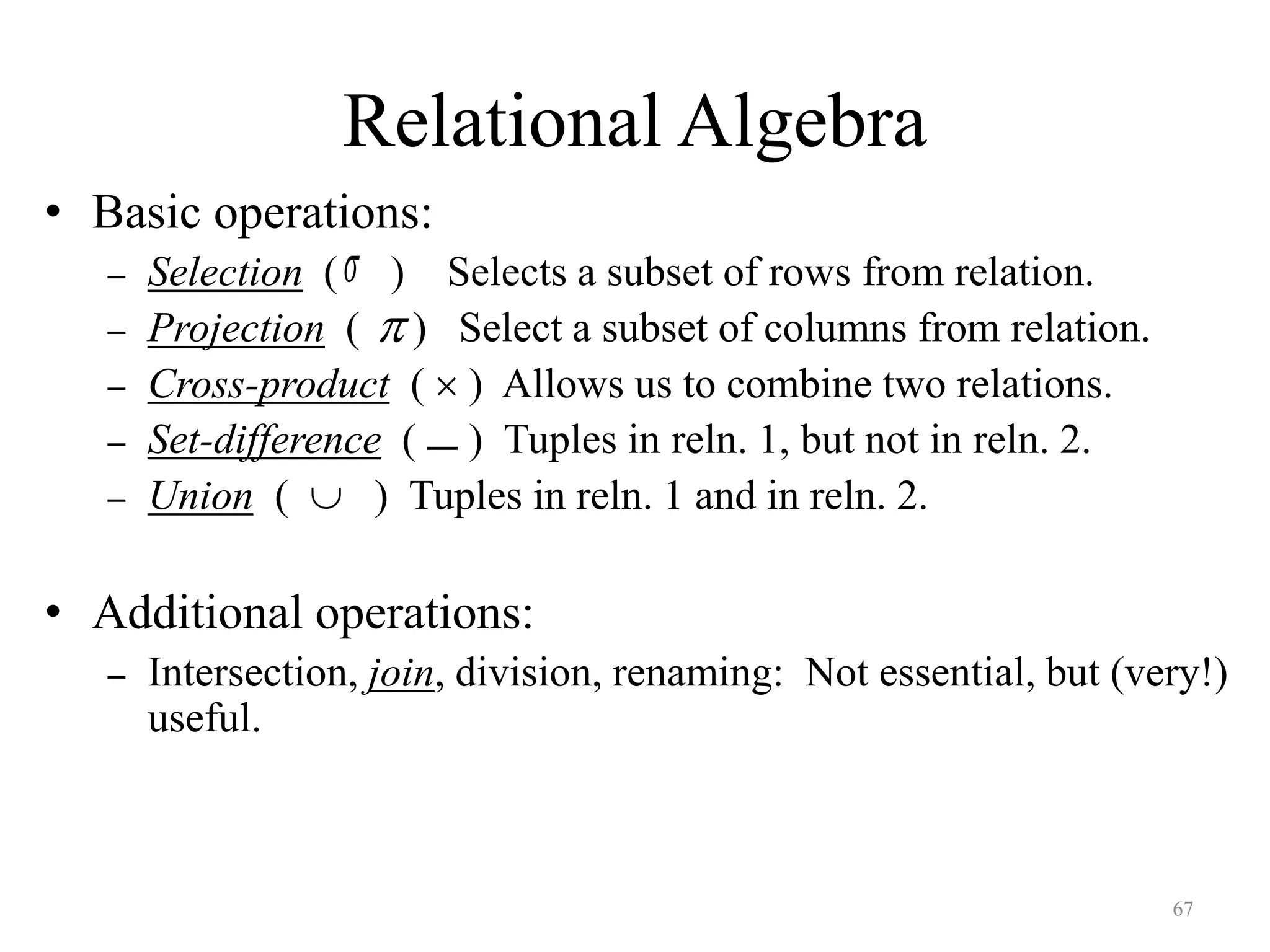 67
Relational Algebra
• Basic operations:
– Selection ( ) Selects a subset of rows from relation.
– Projection ( ) Select a subset of columns from relation.
– Cross-product (  ) Allows us to combine two relations.
– Set-difference ( ) Tuples in reln. 1, but not in reln. 2.
– Union (  ) Tuples in reln. 1 and in reln. 2.
• Additional operations:
– Intersection, join, division, renaming: Not essential, but (very!)
useful.



 
