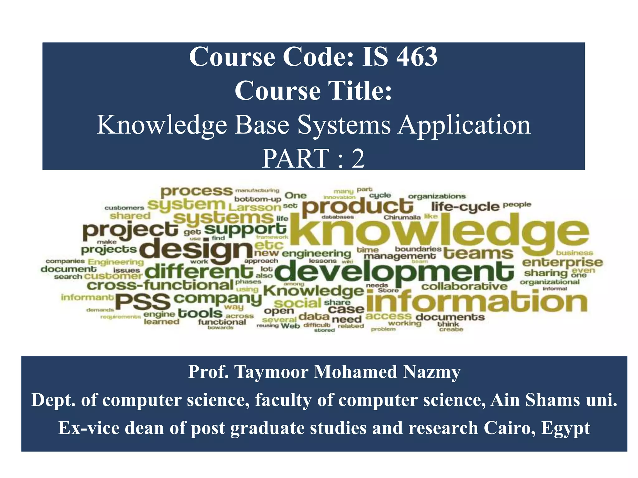 Course Code: IS 463
Course Title:
Knowledge Base Systems Application
PART : 2
Prof. Taymoor Mohamed Nazmy
Dept. of computer science, faculty of computer science, Ain Shams uni.
Ex-vice dean of post graduate studies and research Cairo, Egypt
 