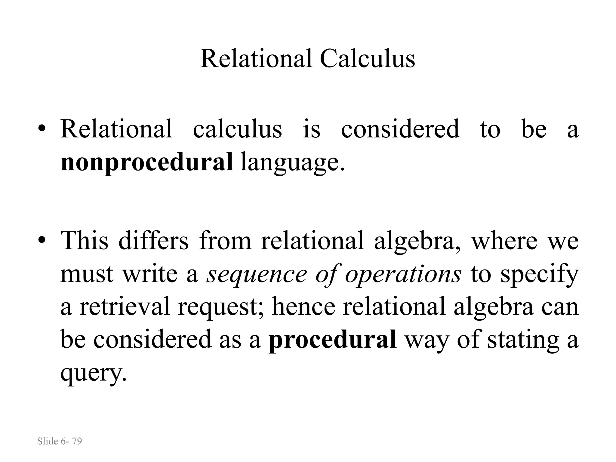 Slide 6- 79
Relational Calculus
• Relational calculus is considered to be a
nonprocedural language.
• This differs from relational algebra, where we
must write a sequence of operations to specify
a retrieval request; hence relational algebra can
be considered as a procedural way of stating a
query.
 