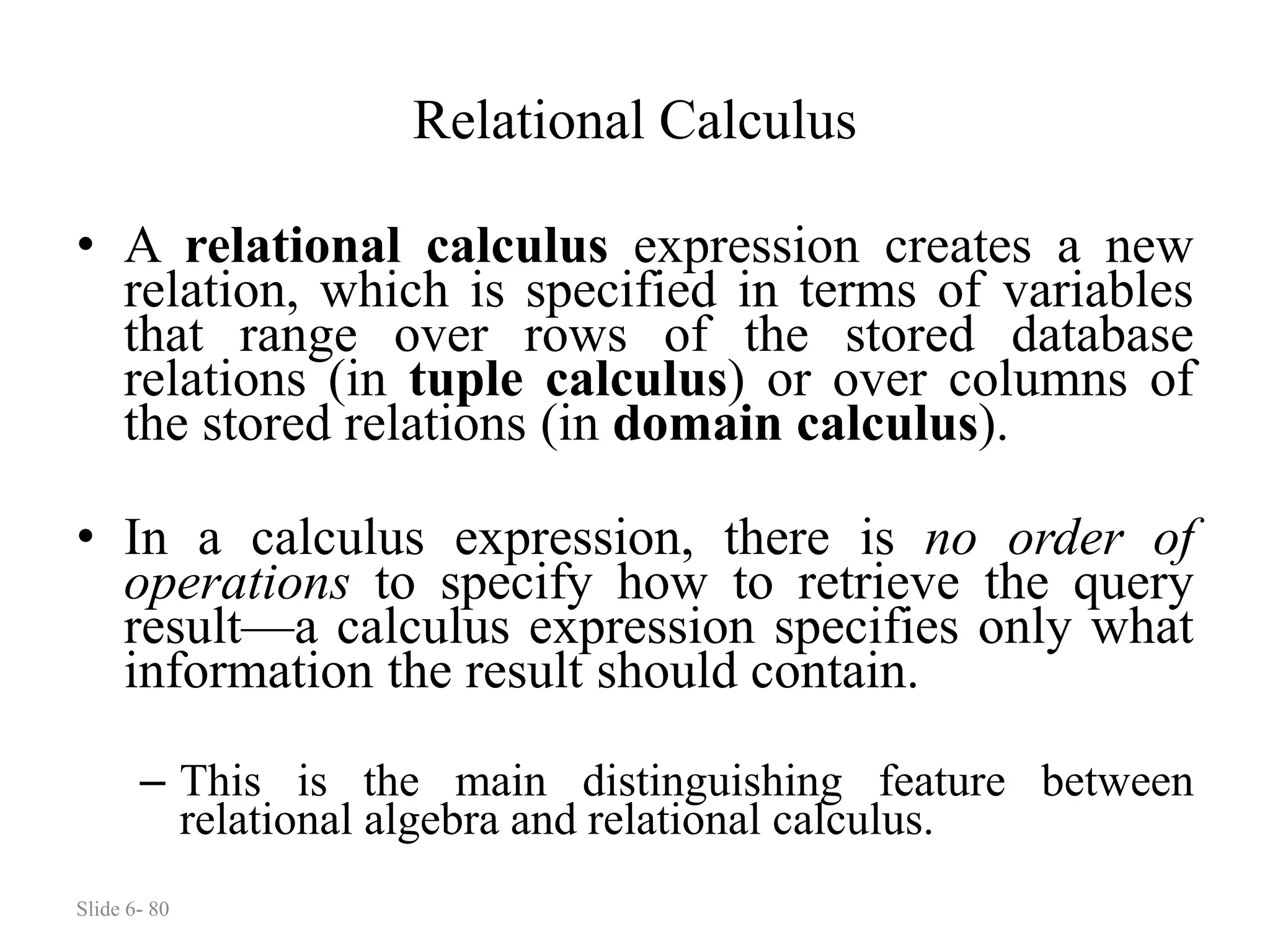 Slide 6- 80
Relational Calculus
• A relational calculus expression creates a new
relation, which is specified in terms of variables
that range over rows of the stored database
relations (in tuple calculus) or over columns of
the stored relations (in domain calculus).
• In a calculus expression, there is no order of
operations to specify how to retrieve the query
result—a calculus expression specifies only what
information the result should contain.
– This is the main distinguishing feature between
relational algebra and relational calculus.
 