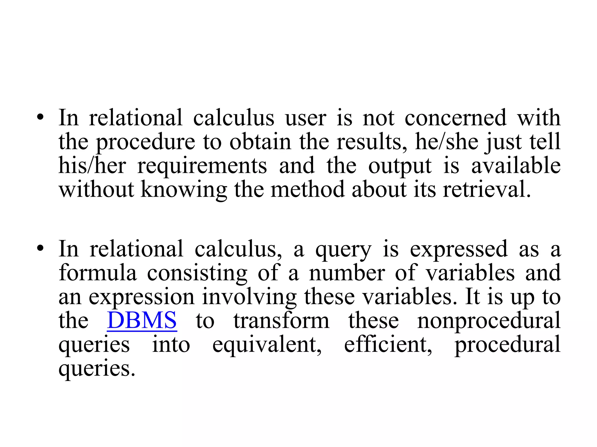 • In relational calculus user is not concerned with
the procedure to obtain the results, he/she just tell
his/her requirements and the output is available
without knowing the method about its retrieval.
• In relational calculus, a query is expressed as a
formula consisting of a number of variables and
an expression involving these variables. It is up to
the DBMS to transform these nonprocedural
queries into equivalent, efficient, procedural
queries.
 