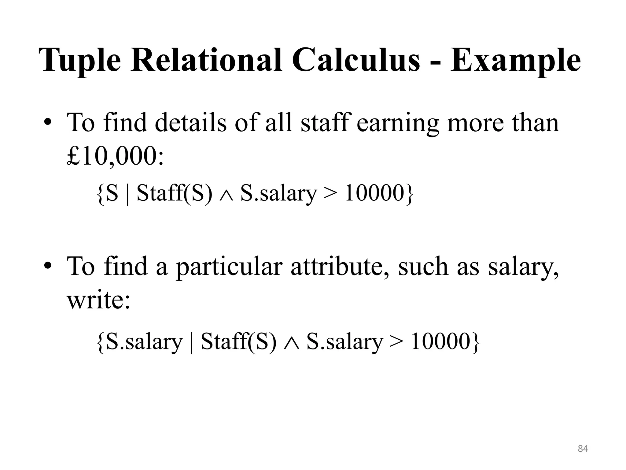Tuple Relational Calculus - Example
• To find details of all staff earning more than
£10,000:
{S | Staff(S)  S.salary > 10000}
• To find a particular attribute, such as salary,
write:
{S.salary | Staff(S)  S.salary > 10000}
84
 
