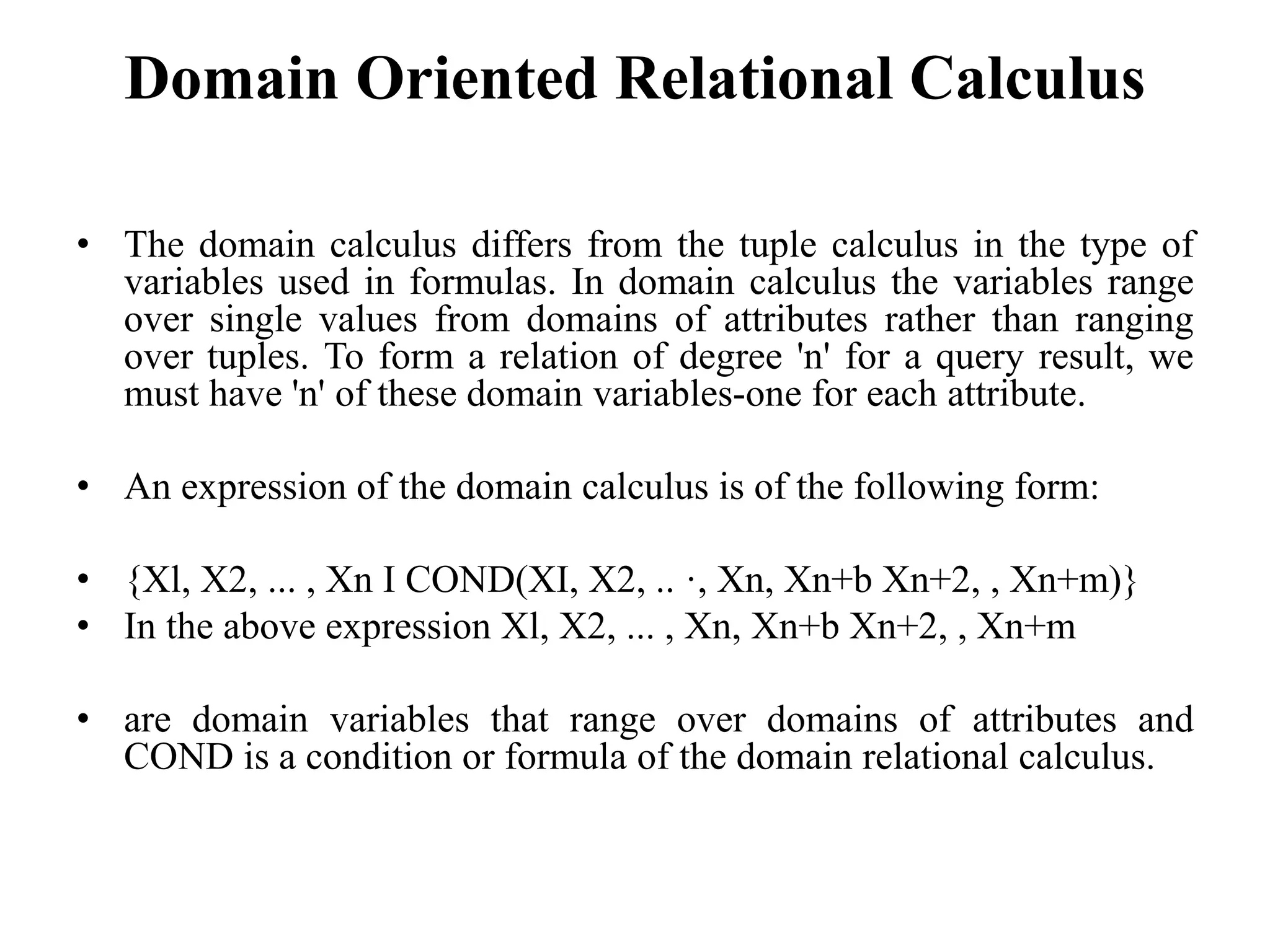 Domain Oriented Relational Calculus
• The domain calculus differs from the tuple calculus in the type of
variables used in formulas. In domain calculus the variables range
over single values from domains of attributes rather than ranging
over tuples. To form a relation of degree 'n' for a query result, we
must have 'n' of these domain variables-one for each attribute.
• An expression of the domain calculus is of the following form:
• {Xl, X2, ... , Xn I COND(XI, X2, .. ·, Xn, Xn+b Xn+2, , Xn+m)}
• In the above expression Xl, X2, ... , Xn, Xn+b Xn+2, , Xn+m
• are domain variables that range over domains of attributes and
COND is a condition or formula of the domain relational calculus.
 