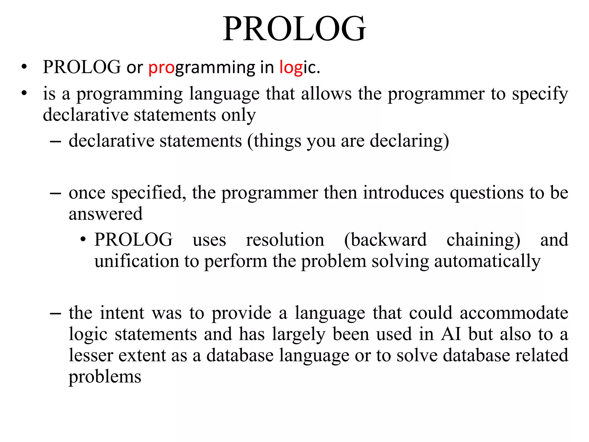 PROLOG
• PROLOG or programming in logic.
• is a programming language that allows the programmer to specify
declarative statements only
– declarative statements (things you are declaring)
– once specified, the programmer then introduces questions to be
answered
• PROLOG uses resolution (backward chaining) and
unification to perform the problem solving automatically
– the intent was to provide a language that could accommodate
logic statements and has largely been used in AI but also to a
lesser extent as a database language or to solve database related
problems
 