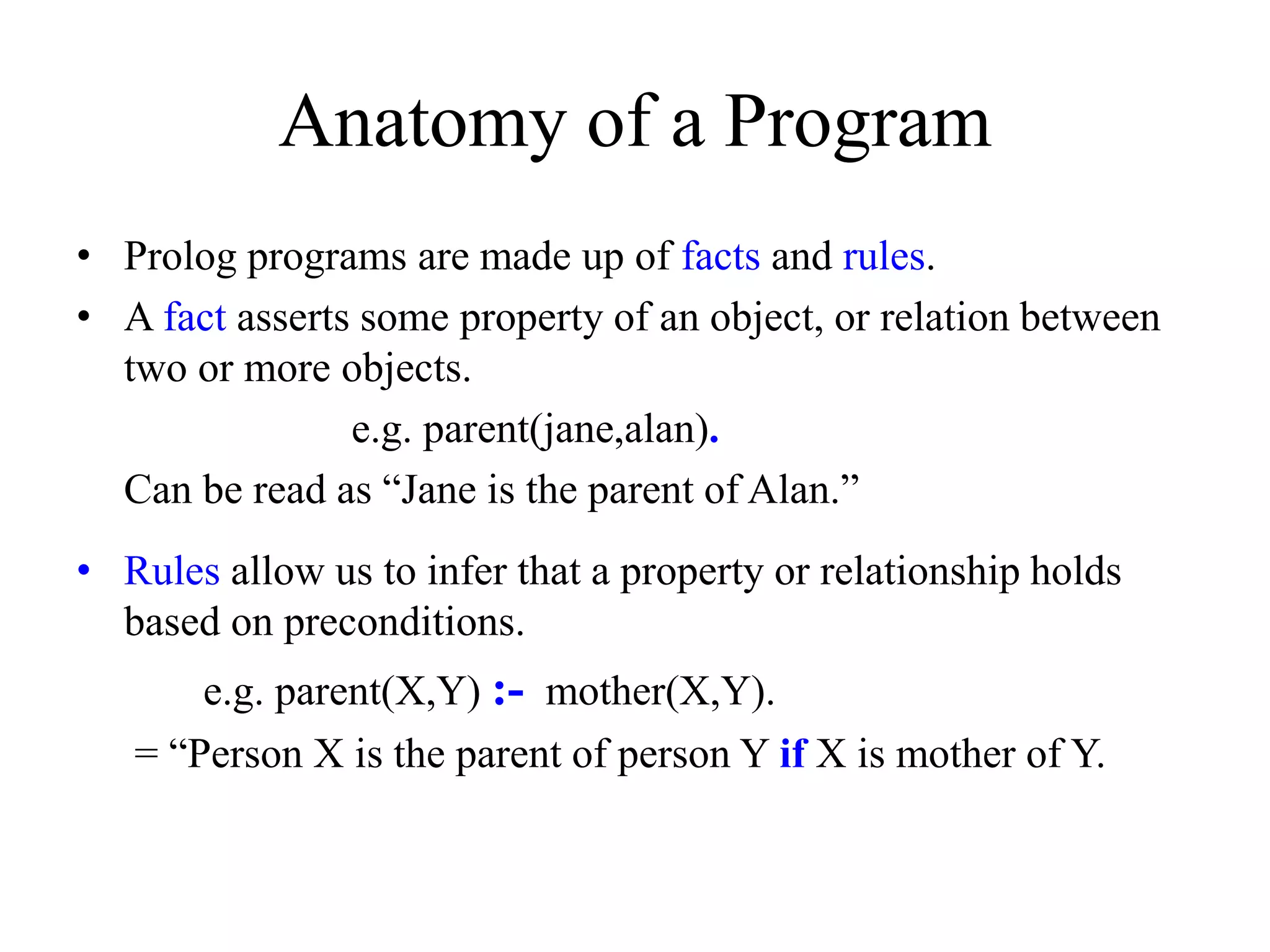 Anatomy of a Program
• Prolog programs are made up of facts and rules.
• A fact asserts some property of an object, or relation between
two or more objects.
e.g. parent(jane,alan).
Can be read as “Jane is the parent of Alan.”
• Rules allow us to infer that a property or relationship holds
based on preconditions.
e.g. parent(X,Y) :- mother(X,Y).
= “Person X is the parent of person Y if X is mother of Y.
 