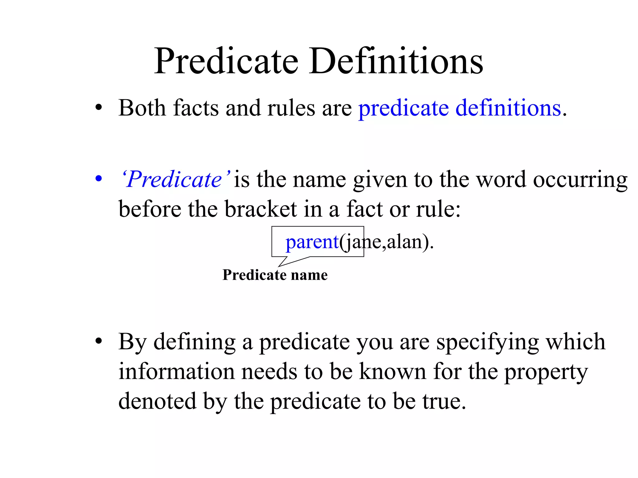 • Both facts and rules are predicate definitions.
• ‘Predicate’is the name given to the word occurring
before the bracket in a fact or rule:
parent(jane,alan).
• By defining a predicate you are specifying which
information needs to be known for the property
denoted by the predicate to be true.
Predicate Definitions
Predicate name
 