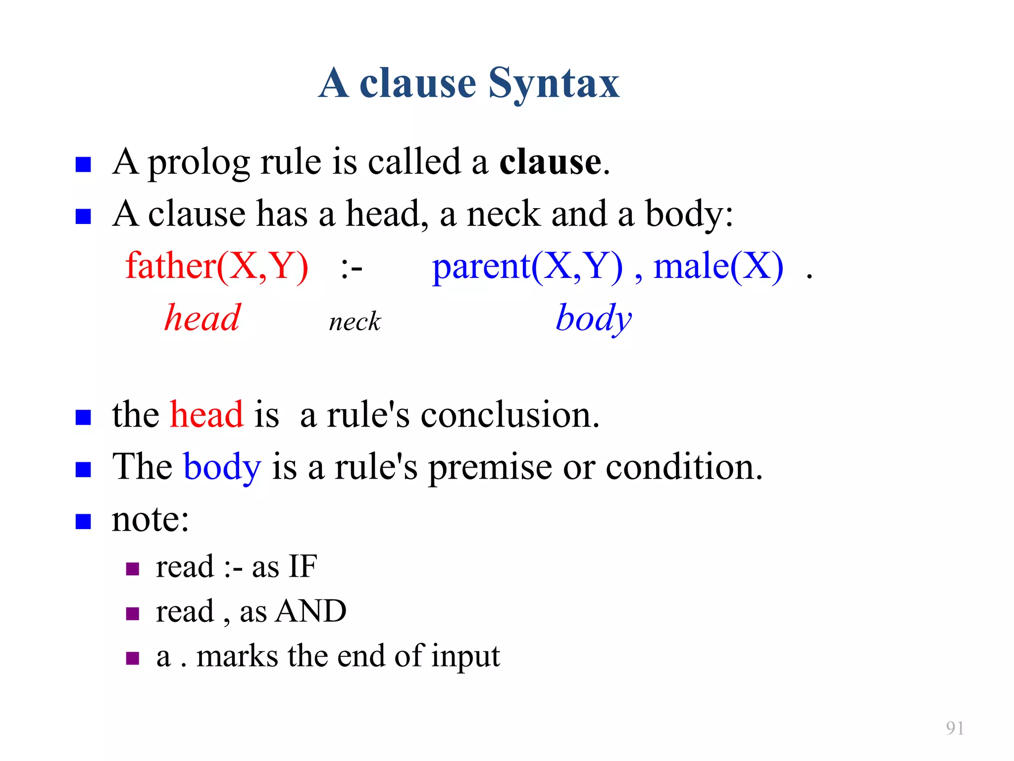 91
A clause Syntax
 A prolog rule is called a clause.
 A clause has a head, a neck and a body:
father(X,Y) :- parent(X,Y) , male(X) .
head neck body
 the head is a rule's conclusion.
 The body is a rule's premise or condition.
 note:
 read :- as IF
 read , as AND
 a . marks the end of input
 