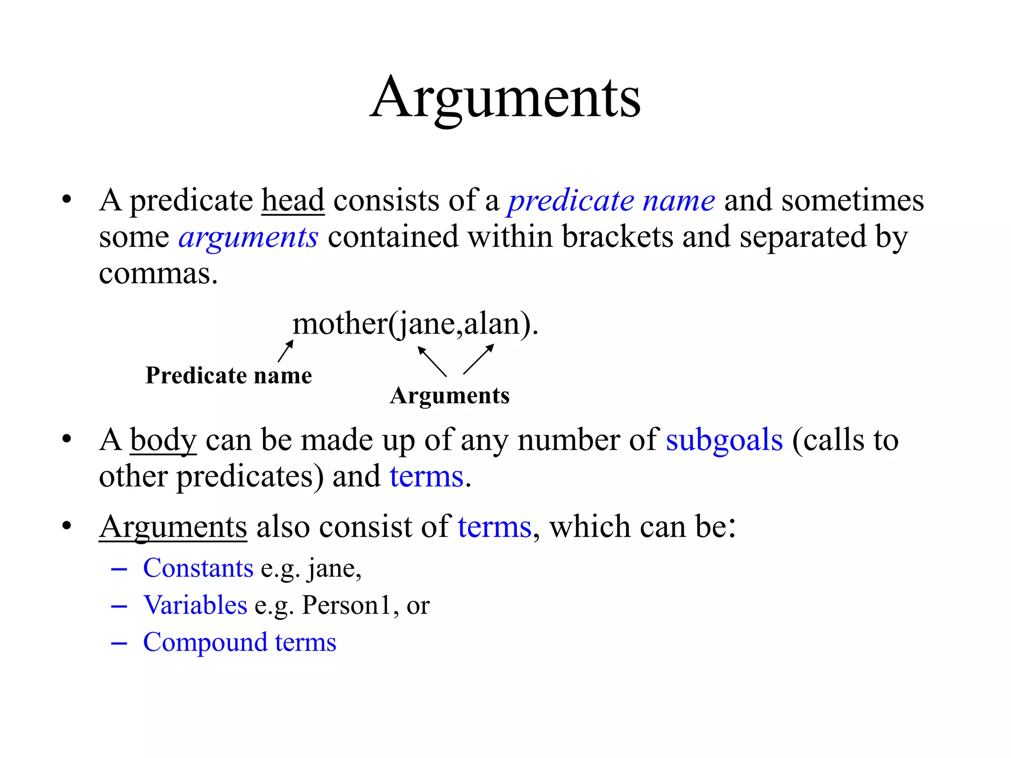 Arguments
• A predicate head consists of a predicate name and sometimes
some arguments contained within brackets and separated by
commas.
mother(jane,alan).
• A body can be made up of any number of subgoals (calls to
other predicates) and terms.
• Arguments also consist of terms, which can be:
– Constants e.g. jane,
– Variables e.g. Person1, or
– Compound terms
Predicate name
Arguments
 