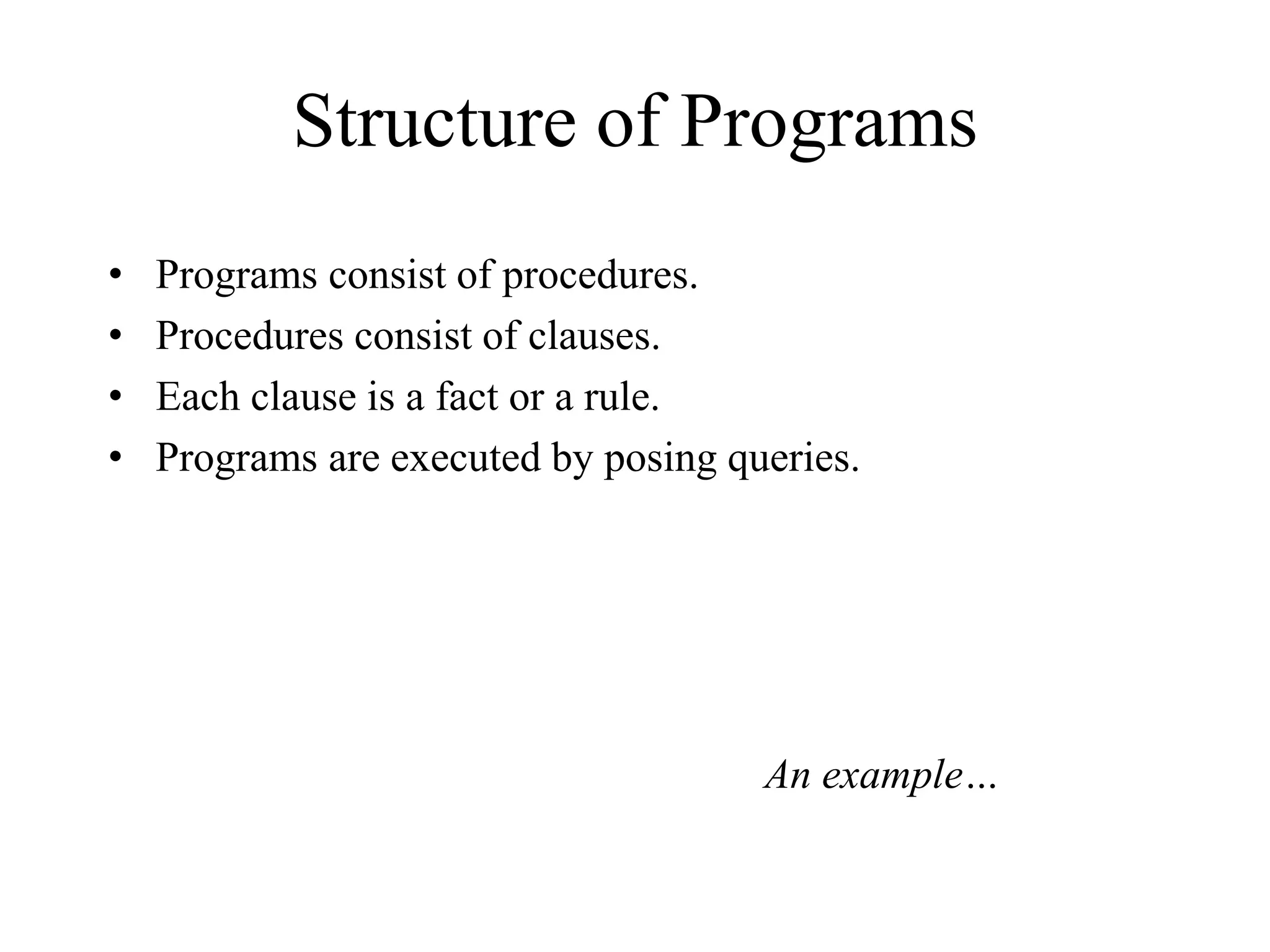 Structure of Programs
• Programs consist of procedures.
• Procedures consist of clauses.
• Each clause is a fact or a rule.
• Programs are executed by posing queries.
An example…
 