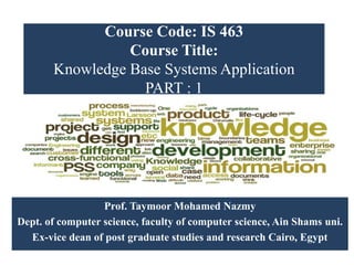 Course Code: IS 463
Course Title:
Knowledge Base Systems Application
PART : 1
Prof. Taymoor Mohamed Nazmy
Dept. of computer science, faculty of computer science, Ain Shams uni.
Ex-vice dean of post graduate studies and research Cairo, Egypt
 