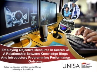 Employing Objective Measures In Search Of
A Relationship Between Knowledge Blogs
And Introductory Programming Performance
Outcome
Dalize van Heerden and Mac van der Merwe
University of South Africa
 