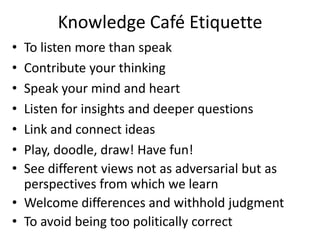 Knowledge Café Etiquette
• To listen more than speak
• Contribute your thinking
• Speak your mind and heart
• Listen for insights and deeper questions
• Link and connect ideas
• Play, doodle, draw! Have fun!
• See different views not as adversarial but as
perspectives from which we learn
• Welcome differences and withhold judgment
• To avoid being too politically correct
 