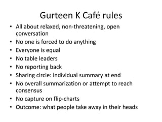 • All about relaxed, non-threatening, open
conversation
• No one is forced to do anything
• Everyone is equal
• No table leaders
• No reporting back
• Sharing circle: individual summary at end
• No overall summarization or attempt to reach
consensus
• No capture on flip-charts
• Outcome: what people take away in their heads
Gurteen K Café rules
 