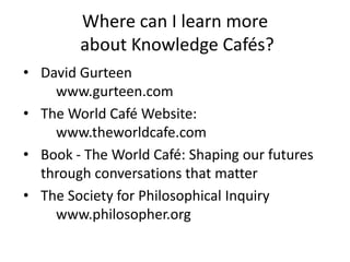 Where can I learn more
about Knowledge Cafés?
• David Gurteen
www.gurteen.com
• The World Café Website:
www.theworldcafe.com
• Book - The World Café: Shaping our futures
through conversations that matter
• The Society for Philosophical Inquiry
www.philosopher.org
 