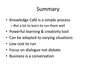 Summary
• Knowledge Café is a simple process
– But a lot to learn to run them well
• Powerful learning & creativity tool
• Can be adapted to varying situations
• Low cost to run
• Focus on dialogue not debate
• Business is a conversation
 