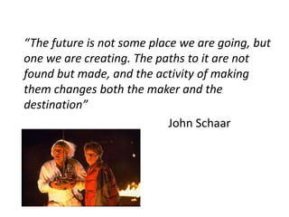 “The future is not some place we are going, but
one we are creating. The paths to it are not
found but made, and the activity of making
them changes both the maker and the
destination”
John Schaar
 