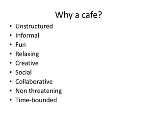 Why a cafe?
• Unstructured
• Informal
• Fun
• Relaxing
• Creative
• Social
• Collaborative
• Non threatening
• Time-bounded
 