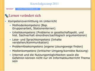 Knowledgecamp 2011
REFERAT   WWW.LITERATENMELU.DE



  Lernen verändert sich
• Kompetenzvermittlung im Unterricht
   • Methodenkompetenz (Bsp.
     Gruppenarbeit, Stationenlernen)
   • Urteilskompetenz (Probleme in gesellschaftspolit. und
     hist. Sachverhalt einordnen/sachlogisch argumentieren)
   • Lese- und Sprachkompetenz (Inhalte
     verstehen/Kommunikation)
   • Problemlösekompetenz (eigene Lösungswege finden)
   • Medienkompetenz (kritischer Umgang/korrekte Nutzung)
   • Internet und die Nutzungsmöglichkeiten sowie die
     Gefahren können nicht nur im Informatikunterricht Thema
     sein
 